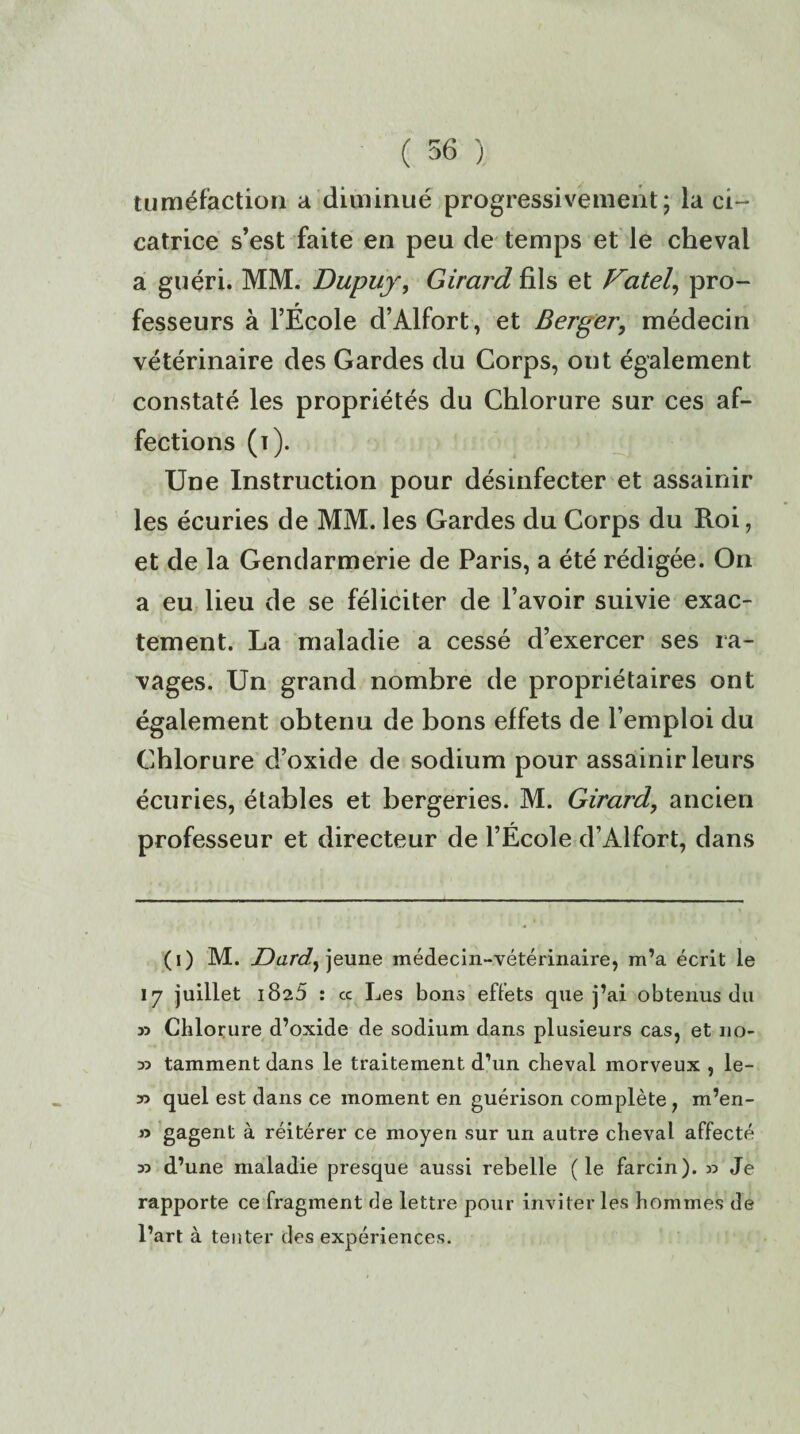 tuméfaction a diminué progressivement; la ci¬ catrice s’est faite en peu de temps et le cheval a guéri. MM. Dupuy, Girard fils et Vatel, pro¬ fesseurs à l’École d’Alfort, et Berger, médecin vétérinaire des Gardes du Corps, ont également constaté les propriétés du Chlorure sur ces af¬ fections (i). Une Instruction pour désinfecter et assainir les écuries de MM. les Gardes du Corps du Roi, et de la Gendarmerie de Paris, a été rédigée. On a eu lieu de se féliciter de l’avoir suivie exac¬ tement. La maladie a cessé d’exercer ses ra¬ vages. Un grand nombre de propriétaires ont également obtenu de bons effets de l’emploi du Chlorure d’oxide de sodium pour assainir leurs écuries, étables et bergeries. M. Girard, ancien professeur et directeur de l’École d’Alfort, dans (i) M. Dard, jeune médecin-vétérinaire, m’a écrit le 17 juillet 1825 : cc Les bons effets que j’ai obtenus du y.> Chlorure d’oxide de sodium dans plusieurs cas, et no- 35 tamment dans le traitement d’un cheval morveux , le- y> quel est dans ce moment en guérison complète , m’en- » gagent à réitérer ce moyen sur un autre cheval affecté 35 d’une maladie presque aussi rebelle (le farcin). 35 Je rapporte ce fragment de lettre pour inviter les hommes de l’art à tenter des expériences.