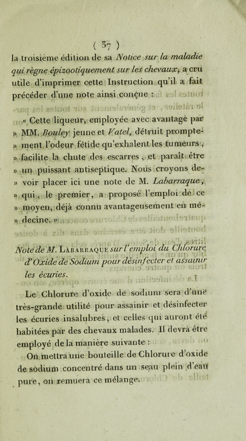 la troisième édition de sa Notice sur la maladie qui règne épizootiquement sur les chevaux, a cru utile d’imprimer cette Instruction qu’il a fait précéder d’une note ainsi conçue : ..' <mivt !•••» W . i'jiieîù'1 o) |/>CÏ ,< ■ WIlH'l «* v ‘ 1 nw • J JH 'g * « Cette liqueur, employée avec avantage par » MM. Bouley jeune et Vatel, détruit prompte- « ment l’odeur fétide qu’exhalent les tumeurs , « facilite la chute des escarres, et paraît être » un puissant antiseptique. Nous croyons de- » voir placer ici une note de M. Labarraque, » qui, le premier, a proposé l’emploi de ce » moyen, déjà connu avantageusement en mé- » decine. « Note de M. Lajbarraqu y sur l'emploi du Chlorure, d’Oxide de Sodium pour désinfecter et assainir ' [ , ' ) J'i ' *..1 '• > ; 1 les écuries. ^ ' * i , Le Chlorure d’oxide de sodium sera d’une très-grande utilité pour assainir et désinfecter les écuries insalubres, et celles qui auront été habitées par des chevaux malades. Il devra être employé de la manière suivante : On mettra une bouteille de Chlorure d oxide de sodium concentré dans un seau plein d’eau pure, on remuera ce mélange.