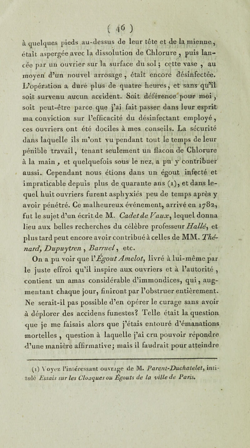 à quelques pieds au-dessus de leur tête et de la mienne, était aspergée avec la dissolution de Chlorure , puis lan¬ cée par un ouvrier sur la surface du sol $ cette vase , au moyen d’un nouvel arrosage , était encore désinfectée. L’opération a duré plus de quatre heures, et sans qu’il soit survenu aucun accident. Soit déférence pour moi , soit peut-être parce que j’ai fait passer dans leur esprit ma conviction sur l’efficacité du désinfectant employé, ces ouvriers ont été dociles à mes conseils. La sécurité dans laquelle ils m’ont vu pendant tout le temps de leur pénible travail, tenant seulement un flacon de Chlorure à la main , et quelquefois sous le nez, a pu y contribuer aussi. Cependant nous étions dans un égout infecté et impraticable depuis plus de quarante ans (1), et dans le¬ quel huit ouvriers furent asphyxiés peu de temps après y avoir pénétré. Ce malheureux événement, arrivé en 1782, fut le sujet d’un écrit de M. Cadet de Vaux, lequel donna lieu aux belles recherches du célèbre professeur Halle, et plus tard peut encore avoir contribué à celles de MM. Thé¬ nard, Dupuytren , Barruel, etc. On a pu voir que VÉgout Arnelot, livré à lui-même par le juste effroi qu’il inspire aux ouvriers et à l’aiitorité , contient un amas considérable d’immondices, qui, aug¬ mentant chaque jour, finiront par l’obstruer entièrement. Ne serait-il pas possible d’en opérer le curage sans avoir à déplorer des accidens funestes? Telle était la question que je me faisais alors que j’étais entouré d’émanations mortelles , question à laquelle j’ai cru pouvoir répondre d’une manière affirmative; mais il faudrait pour atteindre (1) Voyez l’intéressant ouvrage de M. Parent-Duchatelety inti¬ tulé Essais sur les Cloaques ou Égouts de la ville de Paris.