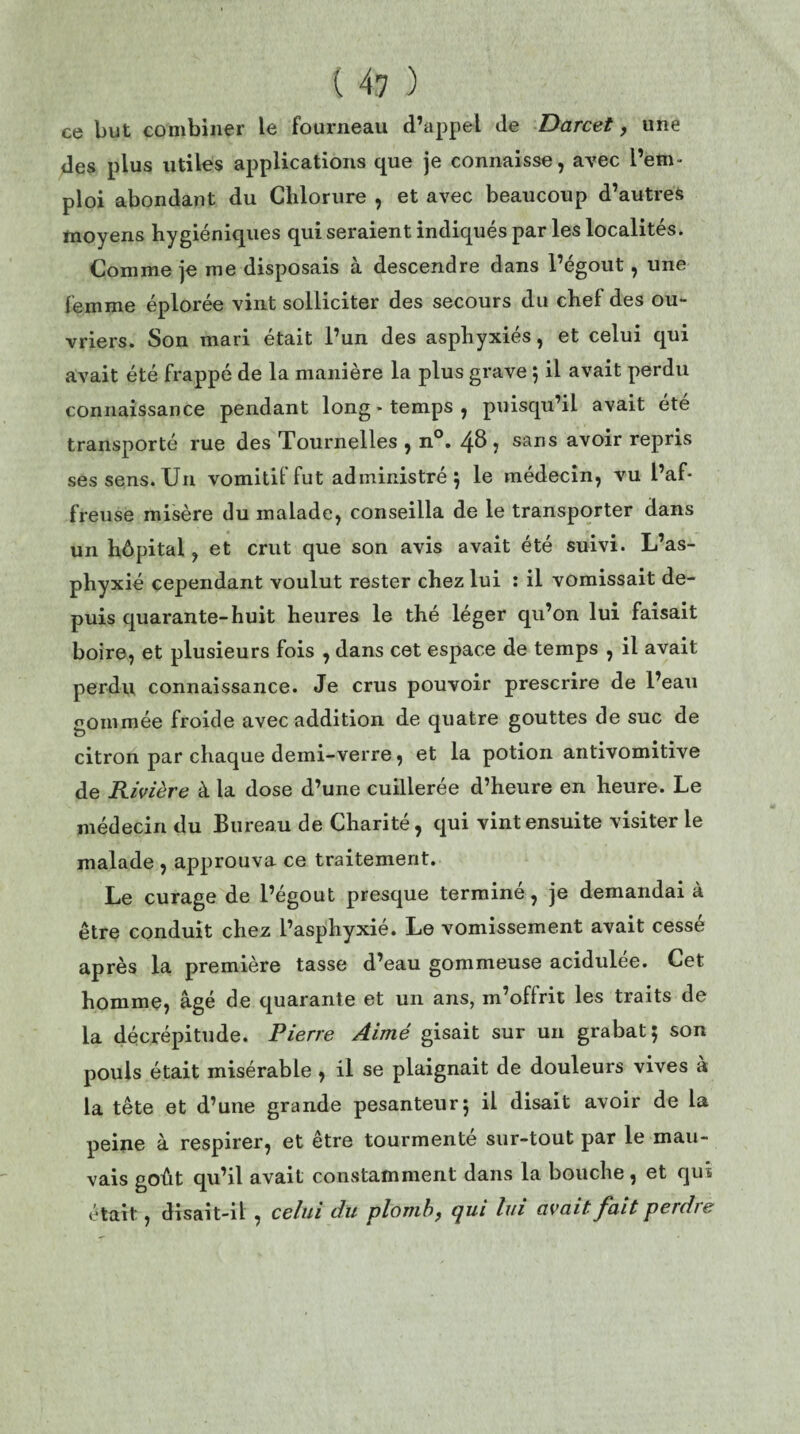 ce but combiner le fourneau d’appel de Darcet, une des plus utiles applications que je connaisse, avec l’em¬ ploi abondant du Chlorure , et avec beaucoup d’autres moyens hygiéniques qui seraient indiqués par les localités. Comme je me disposais à descendre dans l’égout, une femme éplorée vint solliciter des secours du chef des ou¬ vriers. Son mari était l’un des asphyxiés, et celui qui avait été frappé de la manière la plus grave $ il avait perdu connaissance pendant long - temps , puisqu’il avait ete transporté rue des Tournelles , n°. 48 , sans avoir repris ses sens. Un vomitif fut administré 5 le médecin, vu l’af¬ freuse misère du malade, conseilla de le transporter dans un hôpital, et crut que son avis avait été suivi. L’as¬ phyxié cependant voulut rester chez lui : il vomissait de¬ puis quarante-huit heures le thé léger qu’on lui faisait boire, et plusieurs fois , dans cet espace de temps , il avait perdu connaissance. Je crus pouvoir prescrire de l’eau gommée froide avec addition de quatre gouttes de suc de citron par chaque demi-verre, et la potion antivomitive de Rivière à la dose d’une cuillerée d’heure en heure. Le médecin du Bureau de Charité, qui vint ensuite visiter le malade , approuva ce traitement. Le curage de l’égout presque terminé, je demandai à être conduit chez l’asphyxié. Le vomissement avait cessé après la première tasse d’eau gommeuse acidulée. Cet homme, âgé de quarante et un ans, m’oflrit les traits de la décrépitude. Pierre Aimé gisait sur un grabat 5 son pouls était misérable , il se plaignait de douleurs vives à la tête et d’une grande pesanteur5 il disait avoir de la peine à respirer, et être tourmente sur-tout par le mau¬ vais goût qu’il avait constamment dans la bouche, et qui était, disait-il , celui du plomb, qui lui avait- fuit perdre