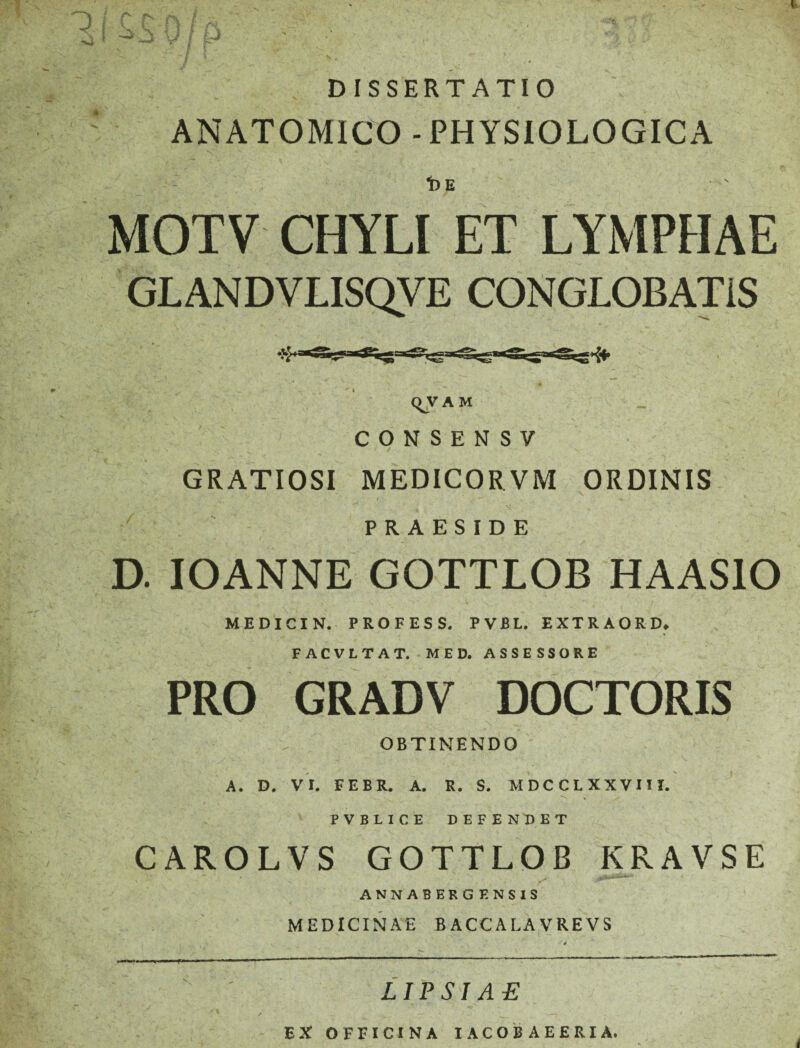 OJ J DISSERTATIO ANATOMICO - PHYSIOLOGICA 1)E MOTV CHYLI ET LYMPHAE GLANDVLISQVE CONGLOBATIS (^V A M CONSENSV GRATIOSI MEDICORVM ORDINIS PRAESIDE D. IOANNE GOTTLOB HAASIO MEDICIN. PROFESS. PVBL. EXTRAORD» FACVLTAT. MED. ASSESSORE PRO GRADV DOCTORIS OBTINENDO A. D. VI. FEBR. A. R. S. MDCCLXXVIU. PVBLICE DEFENDET CAROLVS GOTTLOB KRAVSE ANNABERGENSIS MEDICINAE BACCALAVREVS X LIPSIAE EX OFFICINA IACOBAEERIA.