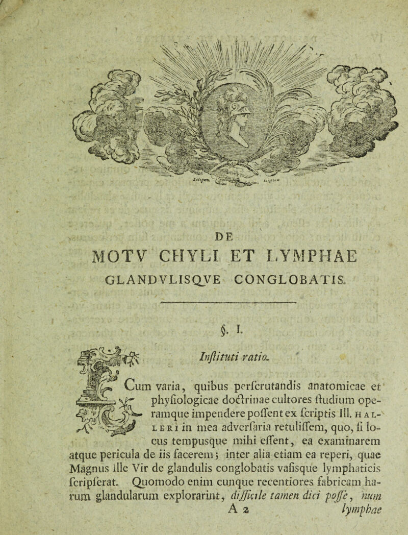 MOTV CHYLI ET LYMPHAE GLANDVLISQVE CONGLOBATIS. c $. I. Inftituti ratio.„ ^ vum vana, quibus perfcrutandis anatomicae et : ^ phyfiologioae doctrinae cultores ftudiuin ope- 0? l eri in mea adverfaria retuliffem, quo, fi lo¬ cus tempusque mihieffent, ea examinarem atque pericula de iis facerem; inter alia etiam ea reperi, quae Magnus ille Vir de glandulis conglobatis vafisque lymphaticis fcripferat. Quomodo enim cunque recentiores fabricam ha¬ rum glandularum explorarim, diffictle tamen dici pojje, hum A z lymphae DE
