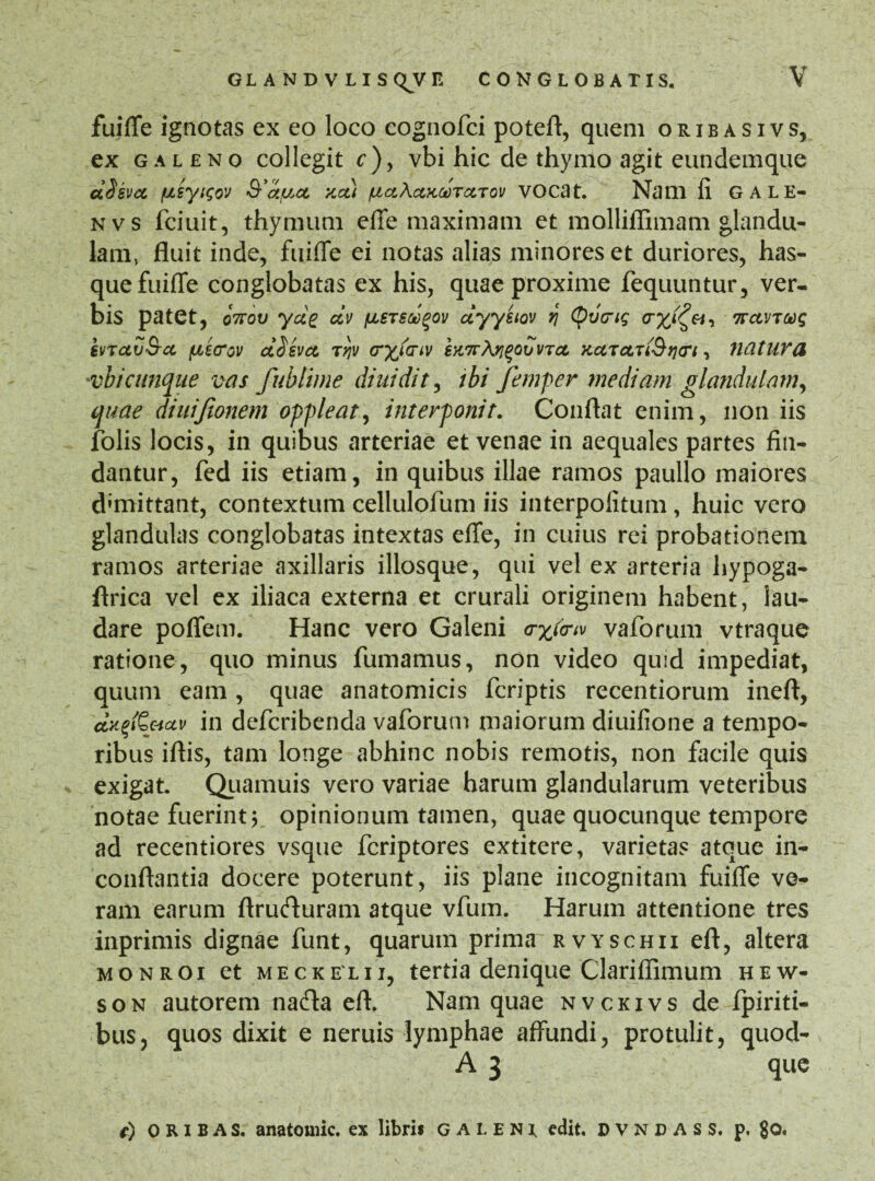 fuiffe ignotas ex eo loco cognofci poteft, quem oribasivs, ex galeno collegit c)y vbi hic de thymo agit eundemque aSsvcc /uisyisov xct) /uaActxMTccTov vocat. Nam fi GALE- nvs fciuit, thymum effe maximam et molliflimam glandu¬ lam, fluit inde, fuiffe ei notas alias minores et duriores, has- que fuiffe conglobatas ex his, quae proxime fequuntur, ver¬ bis patet, o7rov ycig dv fxeTScc^ov dyysiov i[ tyvcnq cryi^Vy 7rctvTooq kvTctv&a fitcrov ct^svct Tqv crytaw SK7r\ri%QuvTcL KctTctuSqcrt, liatUYd 'vb i cunque vas fubtime diuidit, ibi femper mediam glandulam, quae diuijionem oppleat, interponit. Conflat enim, non iis folis locis, in quibus arteriae et venae in aequales partes fin¬ dantur, fed iis etiam, in quibus illae ramos paullo maiores demittant, contextum cellulofum iis interpolitum, huic vero glandulas conglobatas intextas effe, in cuius rei probationem ramos arteriae axillaris illosque, qui vel ex arteria liypoga- firica vel ex iliaca externa et crurali originem habent, lau¬ dare pofiem. Hanc vero Galeni trxfotv vaforum vtraque ratione, quo minus fumamus, non video quid impediat, quum eam, quae anatomicis fcriptis recentiorum inefl, oKgfS&ctv in defcribenda vaforum maiorum diuifione a tempo¬ ribus iflis, tam longe abhinc nobis remotis, non facile quis exigat. Quamuis vero variae harum glandularum veteribus notae fuerinty opinionum tamen, quae quocunque tempore ad recentiores vsque fcriptores extitere, varietas atque in- conflantia docere poterunt, iis plane incognitam fuiffe ve¬ ram earum ftrufturam atque vfum. Harum attentione tres inprimis dignae funt, quarum prima rvyschii eft, altera monroi et meckelii, tertia denique Clariflimum hew- son autorem nacfta eft. Nam quae nvckivs de fpiriti- bus, quos dixit e neruis lymphae affundi, protulit, quod- A 3 que t) ORIBAS. anatomic. ex libris GALENI, edit. DVNDASS, p, $0.