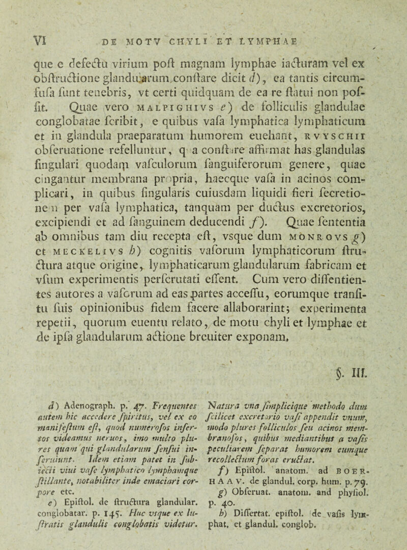 que e defeftu virium pofi magnam lymphae ia&uram vel ex obftrudiione glanduiarum.conflare dicit d), ea tantis circum¬ fudi funt tenebris, vt certi quidquam de ea re flatui non pof- fit. Quae vero malpighivs e) de folliculis glandulae conglobatae fcribit, e quibus vafa lymphatica lymphaticum et in glandula praeparatum humorem euehant, rvyschii obferuatione refelluntur, q a conflare affirmat has glandulas fingulari quodarp. vafculorum fanguiferorum genere, quae cingantur membrana propria, haecque vadi in acinos com¬ plicari, in quibus lingularis cuiusdam liquidi fieri fecretio- ne n per vadi lymphatica, tatiquam per ductus excretorios, excipiendi et ad fanguinem deducendi f). Quae fententia ab omnibus tam diu recepta eft, vsque dum monrovs g) et meckelivs b) cognitis vadorum lymphaticorum ftru« ctura atque origine, lymphaticarum glandularum fabricam et vfum experimentis perfcrutati effent. Cum vero diffentien- tes autores a vaforum ad eas partes accelTu, eorumque tranfi- tu fuis opinionibus fidem facere allaborarint; experimenta repetii, quorum euentu relato, de motu chyli et lymphae et de ipfa glandularum actione brcuiter exponam, $. Ul d) Adenograph. p.' 47. Frequentes autem hic accedere fp intus, vel ex eo nianifefhim efi, quod numerofos infer¬ tos videamus ne rues, imo multo plu- res quam qui glandularum fenfui in- feruiunt. Idem etiam patet in fub- iecli viui vafe lymphatico lympham que ft i liant e i notabiliter inde emaciari cor¬ pore etc. <?) Epiftol. de ftru&iira glandular. conglobatar. p. 145. Huc vsque ex lu- firatis glandulis conglobatis videtur. 'Natura vna (implicique methodo dum fcilicet excretorio vafi appendit vnunt, modo plures folliculos feu acinos mem¬ brano f os, quibus mediantibus a vafis peculiarem feparat humorem eum que recollcElnm foras eruElat. f) Epiftol. anatoni, ad BOER- H A A v. de glandul. corp. hum. p. 79. g) Obferuat. anatoni, and phyfiol. P- 4°* h) Difiertat. epiftol. de vafis lym¬ phat, et glandul. conglob.