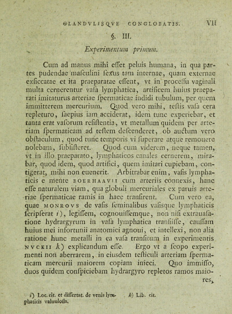 §. IH. Experimentum primum. Cum ad manus mihi effet peluis humana, in qua par¬ tes pudendae mafculini fe£Us tam internae, quam externae exficcatae et ita praeparatae e flent, vt in proceflu vaginali multa cernerentur vafa lymphatica, artificem huius praepa¬ rati imitaturus arteriae fpermaticae indidi tubulum, per quem immitterem mercurium. Quod vero mihi, teflis vafa cera repleturo, faepius iam acciderat, idem tuae experiebar, et tanta erat vaforum refiftentia, vt metallum quidem per arte¬ riam fpermaticam ad teflcm defeenderet, ob auctum vero obftaculum , quod tunc temporis vi fuperare atque remouere nolebam, fubilfleret. Quod cum viderem, neque tamen, vt in illo praeparato, lymphaticos canales cernerem, mira¬ bar, quod idem, quod artifici, quem imitari cupiebam, con¬ tigerat, mihi non euenerit. Arbitrabar enim, valis lympha¬ ticis e mente boerhaavu cum arteriis connexis, hanc efife naturalem viam, qua globuli mercuriales ex paruis arte¬ riae fpermaticae ramis in haec tranfirent. Cum vero ea, quae monrovs de vafis feminalibus vafisque lymphaticis fcripferat / ), legiffem, cognouiffemque, non nili extrauafa- tione hydrargyrum in vafa lymphatica tranliifife, cauffam huius mei infortunii anatomici agnoui, et intellexi, non alia ratione hunc metalli in ea vafa tranfitum in experimentis nvckii A) explicandum elTe, Ergo vt a fcopo experi¬ menti non aberrarem, in eiusdem tefliculi arteriam fperma- ticam mercurii maiorem copram inieci. Quo immiffo, duos quidem confpiciebam hydrargyro repletos ramos maio- res> *) Loc. cit. et diflertat. de venis lym- k) Lib. cit, fbatieis valuuloiis.