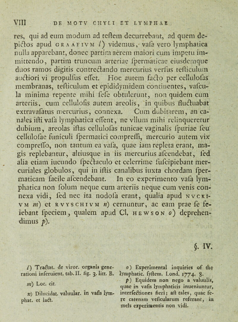 res, qui ad eum modum ad teftem decurrebant, ad quem de- pidos apud graafivm /) videmusvafa vero lymphatica nulla apparebant, donec partim acrem maiori cum impetu im¬ mittendo, partim truncum arteriae fpermaticae eiusdemque duos ramos digitis contredando mercurius verius teflicuhun audiori vi propulfus effet. Hoc autem fado per cellulofas membranas, tefticulum et epididymidem continentes, vafcu- la minima repente mihi fefe obtulerunt, non quidem cum arteriis, cum cellulofis autem areolis, in quibus fluduabat extravafatus mercurius, connexa. Cum dubitarem, an ca^ nales ifti vafa lymphatica efient, ne vllum mihi relinqueretur dubium, areolas iftas cellulofas tunicae vaginalis fpuriae feu cellulofae funiculi fpermatici compreifi, mercurio autem vix compreffo, non tantum ea vafa, quae iam repleta erant, ma¬ gis replebantur, altiusque in iis mercurius afeendebat, led alia etiam iucundo fpedaculo et celerrime fufeipiebant mer- curiales globulos, qui in iftis canalibus iuxta chordam fper- maticam facile afeendebant. In eo experimento vafa lym¬ phatica non folum neque cum arteriis neque cum venis con¬ nexa vidi, fed nec ita nodofa erant, qualia apud nvcki- vm m) et rvyschivm n) cernuntur, ac eam prae fe fc- Cl, hewson o) deprehen- §. IV. o) Experimental inquiries of the lymphatic. fyftem. Lond. 1774. 8- p) Equidem non nego a valiuilis, quae in vafis lymphaticis inueniuntur, interfe&iones fieri; aft tales, quae fe¬ re catenam veficularum referant, iu meis experimentis non vidi. iebant fpeciem^ qualem apud dimus fi). /) Tra&at. de viror, organis gene¬ rationi inferuient. tab. II. fig. 3. litt. B. rn) Loc. cit. n) Dilucidat, valuular. in vafis lym¬ phat. et la6V.