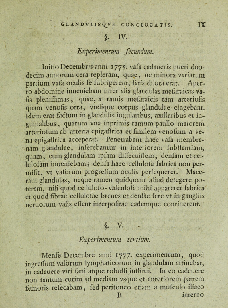 $. IV. Experimentum fecundum. Initio Decembris anni 1775. vafa cadaueris pueri duo¬ decim annorum cera repleram, quae, ne minora variarum partium vafa oculis fe fubriperent, fatis diluta erat. Aper¬ to abdomine inueniebam inter alia glandulas melaraicas va- lis pleniffimas, quae, a ramis mefaraicis tam arteriolis quam venofis orta, vndique corpus glandulae cingebant. Idem erat fa&um in glandulis iugularibus, axillaribus et in¬ guinalibus, quarum vna inprimis ramum paullo maiorem arteriofum ab arteria epigaftrica et limilem venofum a ve¬ na epigaftrica acceperat. Penetrabant haec vafa membra¬ nam glandulae, inferebantur in interiorem fubftantiam, quam, cum glandulam ipfam diffecuiffem, denfam et cel- lulofam inueniebam j denfa haec cellulofa fabrica non per- milit, vt vaforum progreffum oculis perfequerer. Mace- raui glandulas, neque tamen quidquam aliud detegere po¬ teram, nili quod cellulofo-vafculofa mihi appareret fabrica et quod fibrae cellulofae breues et denfae fere vt in gangliis neruorum valis effent interpolitae eademque continerent. §• V. . Experimentum tertium. Menfe Decembre anni 1777. experimentum, quod ingreffum vaforum lymphaticorum in glandulam attinebat, in cadauere viri fani atque robufti inftitui. In eo cadauere non tantum cutim ad mediam vsque et anteriorem partem femoris refecabam, fed peritoneo etiam a mufculo iliaco B - interno /