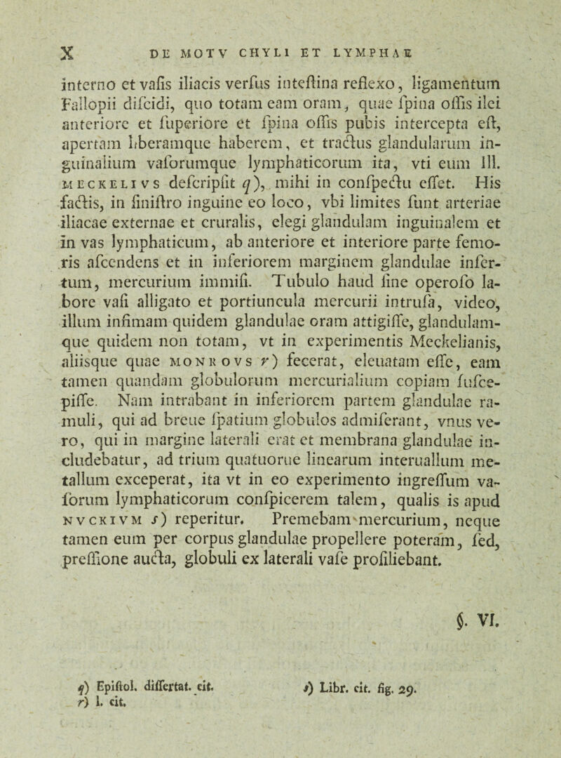 interno etvafis iliacis verfus inteftina reflexo, ligamentum Fallopii difeidi, quo totam eam oram, quae fpina olfis ilei anteriore et fuperiore et fpina olfis pubis intercepta eft, apertam Lberamque haberem, et traftus glandularum in¬ guinalium vaforumque lymphaticorum ita, vti eum 111. meckelivs defcripfit q), mihi in confpe&u eflet. His fafHs, in finiftro inguine eo loco, vbi limites funt arteriae iliacae externae et cruralis, elegi glandulam inguinalem et in vas lymphaticum, ab anteriore et interiore parte femo¬ ris afeendens et in inferiorem marginem glandulae infer¬ tum, mercurium immifi. Tubulo haud line operofo la¬ bore vali alligato et portiuncula mercurii intrufa, video, illum infimam quidem glandulae oram attigiffe, glandulam¬ que quidem non totam, vt in experimentis Meckelianis, aliisque quae monkovs r) fecerat, eleuatam efic, eam tamen quandam globulorum mercurialium copiam fufee- piffe. Nam intrabant in inferiorem partem glandulae ra¬ muli, qui ad breue fpatium globulos admiferant, vnus ve¬ ro, qui in margine laterali erat et membrana glandulae in¬ cludebatur, ad trium quatuorue linearum interuallum me¬ tallum exceperat, ita vt in eo experimento ingreffum va~ forum lymphaticorum confpicerem talem, qualis is apud nvckivm /) reperitur. Premebam* mercurium, neque tamen eum per corpus glandulae propellere poteram, fed, preffione auda, globuli ex laterali vafe profiliebant. $• VI. *j) Epiftol. differtat. cit. r) 1. cit. s) Libr. cit. %, 29.