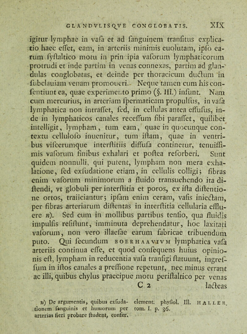 GL A ND VL IS QJVE CON GLOBATIS. igitur lymphae in vafa et ad fanguinem tranfitus explica- tio haec effet, eam, in arteriis minimis euolutam, ipfo ea¬ rum .fyftaltico motu in prin ipia vaforum lymphaticorum protrudi et inde partim in venas connexas, partim ad glan-s dulas conglobatas, et deinde per thoracicum du&um in fubclauiam venam promoueri. Neque tamen cum his con- fentiunt ea, quae experimento primo (§. JIL) infunt Nam cum mercurius, in arteriam ipermaticam propulfus, in vafa lymphatica non intraffet, fed, in cellulas antea effufus, in¬ de in lymphaticos canales receffum fibi paraffet, quilibet intelligit, lympham, tum eam, quae in quocunque con¬ textu cellulofo inuenitur, tum iftam, quae in ventri¬ bus vifcerumque interftitiis diffufa continetur, tenuiflx- mis vaforum finibus exhalari et poftea refcrberh Sunt quidem nonnulli, qui putent, lympham non mera exha¬ latione, fed exfudatione etiam, in cellulis colligi; fibras enim vaforum minimorum a fluido transuehendo ita di- ftendi, vt globuli per interftitia et poros, ex ifta diftentio- ne ortos, traiiciatitur; ipfam enim ceram, vafis inie&am, per fibras arteriarum diftentas in interfiitia cellularia efilu- ere 71). Sed cum in mollibus partibus tenlio, qua fluidis impulfis refifiunt, imminuta deprehendatur, hoc laxitati vaforum, non vero illaefae earum fabricae tribuendum puto. Qui fecundum boerhaavjvm lymphatica vafa arteriis continua efle, et quod confequens huius opinio¬ nis efi, lympham in reducentia vafa tranfigi ftatuunt, ingref- fum in ifios canales a preffione repetunt, nec minus errant ac illi, quibus chylus praecipue motu periflaltico per venas C 2 ladeas ii) De argumentis, quibus exfuda- element. phyfiol. 111. HALLER, tionem fanguinis et humorum per tom. I. p. 36. arterias fieri probare ftudent, confer.