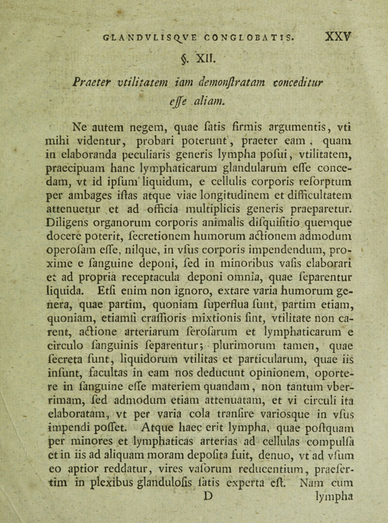 §. XIF. Praeter vtilitatem iam demonftratam conceditur ejfe aliam. Ne autem negem, quae fatis firmis argumentis, vti mihi videntur, probari poterunt, praeter eam , quam in elaboranda peculiaris generis lympha pofui, vtilitatem, praecipuam hanc lymphaticarum glandularum effe conce¬ dam, vt id ipfurn liquidum, e cellulis corporis reforptuin per ambages iftas atque viae longitudinem et difficultatem attenuetur et ad officia multiplicis generis praeparetur. Diligens organorum corporis animalis difquifitio quemque docere poterit, fecretionem humorum adtionem admodum operofam effe, nilque, in vfus corporis impendendum, pro¬ xime e fanguine deponi, fed in minoribus vafis elaborari et ad propria receptacula deponi omnia, quae feparentur liquida. Etfi enim non ignoro, extare varia humorum ge¬ nera, quae partim, quoniam fuperflua funt, partim etiam, quoniam, etiamli craffioris mixtionis fint, vtilitate non ca¬ rent, aftione arteriarum ferofarum et lymphaticarum e circulo fanguinis feparentur; • plurimorum tamen, quae fecreta funt, liquidorum vtilitas et particularum, quae iis infunt, facultas in eam nos deducunt opinionem, oporte¬ re in fanguine effe materiem quandam, non tantum vber- rimam, fed admodum etiam attenuatam, et vi circuli ita elaboratam,, vt per varia cola tranfire variosque in vfus impendi poffet. Atque haec erit lympha, quae poftquam per minores et lymphaticas arterias ad cellulas compulfa et in iis ad aliquam moram depofit3 fuit, denuo, vt ad vfum eo aptior reddatur, vires vaforum reducentium, praefer- tim in plexibus glandulofis fatis experta cft. Nam cum D lympha