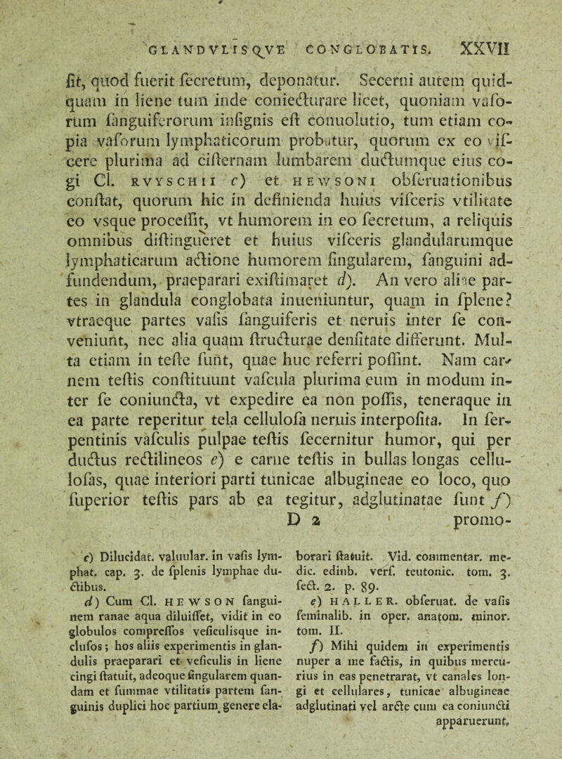 fit, quod fuerit fecretum, deponatur. Secerni autem quid- quam in liene tum inde coniefturare licet, quoniam vafio- rum fiinguiferorum infignis eft conuolutio, tum etiam co¬ pia vaforum lymphaticorum probatur, quorum ex eo vi fi¬ ce re plurima ad cifternam lumharem duftumque eius co¬ gi Cl. rvyschii c) et hewsoni obfieruationibus confiat, quorum hic in definienda huius vificeris vtilkate eo vsque procellit, vt humorem in eo fecretum, a reliquis omnibus diftingueret et huius vificeris glandularumque lymphaticarum adione humorem lingularem, fanguini ad- fundendum, praeparari exiftimaret d). An vero aliae par¬ tes in glandula conglobata inueniuntur, quam in fplene? vtraeque partes vafis fanguiferis et neruis inter fie con¬ veniunt, nec alia quam ftrufturae denfitate differunt. Mul¬ ta etiam in tefie fiunt, quae huc referri poffint. Nam cai> nem tefiis conftituunt vaficula plurima cum in modum in¬ ter fe coniuncfia, vt expedire ea non poflis, teneraque in ea parte reperitur tela cellulofa neruis interpofita. In fer- pentinis vafculis pulpae tefiis fecernitur humor, qui per diufius redfilineos e) e carne tefiis in bullas longas cellu- lofias, quae interiori parti tunicae albugineae eo loco, quo fuperior tefiis pars ab ea tegitur, adglutinatae fiunt f) Da • promo- c) Dilucidat, valuular. in vafis lym¬ phat. cap. 3. de fplenis lymphae du¬ cibus. d) Cum Cl. HEWSON fangui- nem ranae aqua diluiftet, vidit in eo globulos coniprefios vefieulisque in- clufos; hos aliis experimentis in glan¬ dulis praeparari et veficulis in liene cingi ftatuit, adeoque fingularem quan- dam et fummae vtilitatis partem fan- guinis duplici hoc partiuin genere ela¬ borari ftatuit. Vid. commentar, me¬ die. edinb. verf. teutonic. tom. 3. fe<SL 2. p. 89* e) HALLER. obferuat. de vafis feminalib. in oper. anatona, minor, tom. II. f) Mihi quidem in experimentis nuper a me fadtis, in quibus mercu¬ rius in eas penetrarat, vt canales lon¬ gi et cellulares, tunicae albugineae adglutinati vel ar&e cum ea coniun&i apparuerunt»