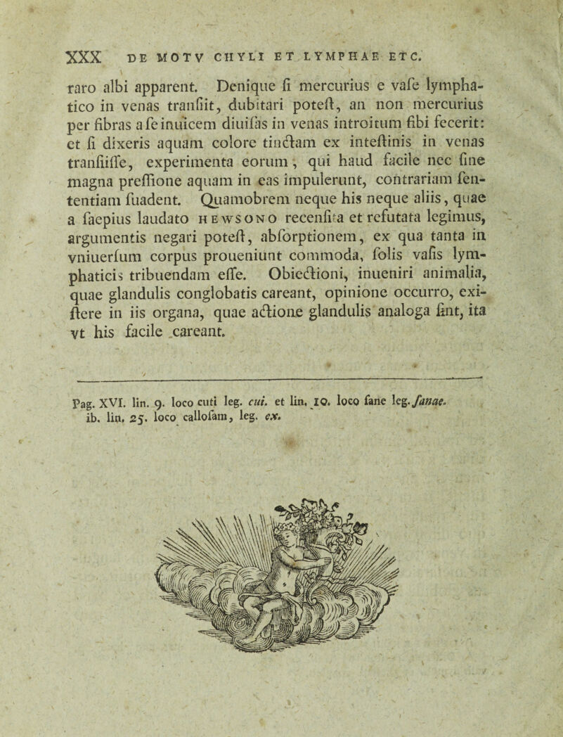 I XXX DE MOTV CHYLI ET LYMPHAE ETC. raro albi apparent. Denique fi mercurius e vafe lympha¬ tico in venas tranfiit, dubitari poteft, an non mercurius per fibras afemuicem diuifiis in venas introitum fibi fecerit: et fi dixeris aquam colore tin&am ex inteftinis in venas tranfiiffe, experimenta eorum, qui haud facile nec fine magna preffione aquam in eas impulerunt, contrariam fen- tentiam fuadent. Quamobrem neque his neque aliis, quae a faepius laudato hewsono recenfita et refutata legimus, argumentis negari poteft, abforptionem, ex qua tanta in vniuerfum corpus proueniunt commoda, folis vafis lym¬ phaticis tribuendam effe. Obie&ioni, inueniri animalia, quae glandulis conglobatis careant, opinione occurro, exi- ftere in iis organa, quae acftione glandulis analoga fint, ita vt his facile careant. Pag. XVI. lin. 9. loco cuti leg. cui. et lin, IO, loco fane leg.fame- ib, lin, 25. loco cailofam, leg. ex*
