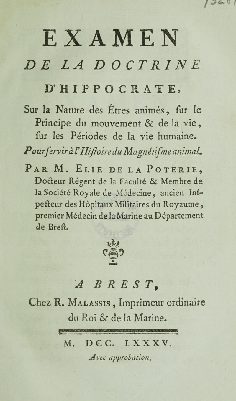 DE LA D OCTRI NE D’HIPPOCRATE, Sur la Nature des Êtres animés, fur le Principe du mouvement & de la vie, fur les Périodes de la vie humaine. Pourfervirà UHiJloire du Magnénfme animaL Par M. Elie de la Poterie, Dotleur Régent de la Faculté & Membre de la Société Royale de Médecine, ancien înl- pefteur des Hôpitaux Militaires du Royaume, premier Médecin de la Marine au Département de BreR. Cgi? « . A BREST, Chez R. Malassis , Imprimeur ordinaire du Roi & de la Marine. M. DGC. LXXXV. ^vec approbation.