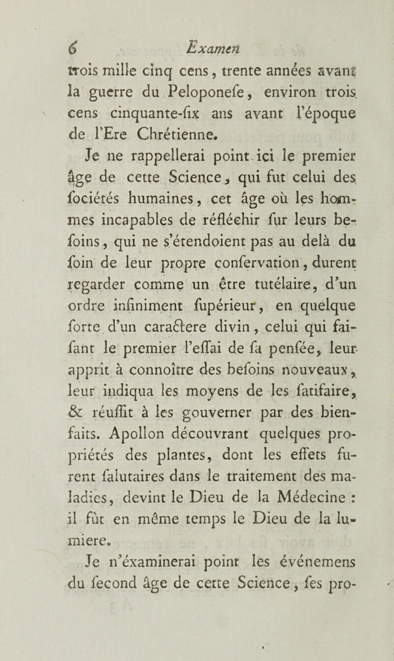 trois mille cinq cens, trente années avant la guerre du Peloponefe, environ trois, cens cinquante-fîx ans avant l’époque de l’Ere Chrétienne. Je ne rappellerai point, ici le premier âge de cette Science ^ qui fut celui des fociétés humaines, cet âge oîi les hom¬ mes incapables de réfléchir fur leurs be-. foins 5 qui ne s’étendoient pas au delà du foin de leur propre confervation, durent regarder comme un être tutélaire, d’un ordre infiniment fupérieur, en quelque forte^ d’un caraftere divin , celui qui fai- fant le premier l’elTai de fa penfée, leur- apprit à connoître des befoins nouveaux, leur indiqua les moyens de les fatifaire, & réuflît à les gouverner par des bien¬ faits. Apollon découvrant quelques pro¬ priétés des plantes, dont les effets fu¬ rent falutaires dans le traitement des ma¬ ladies, devint le Dieu de la Médecine : il fût en même temps le Dieu de la lu¬ mière. Je n’éxaminerai point les événemens du fécond âge de cette Science, fes pro-