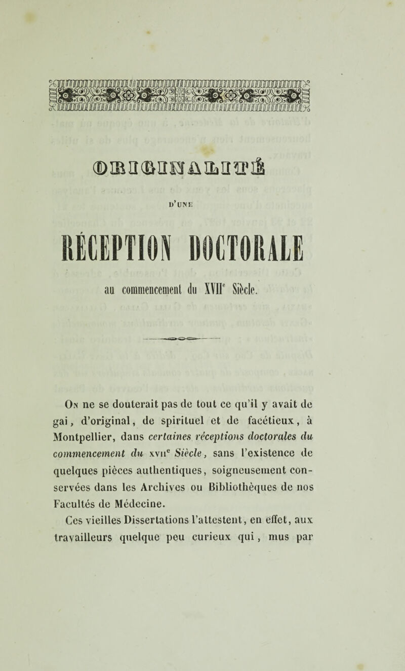 Ü UINK RÉCEPTION DOCTORALE au coranienccmeiit du Xïir Sikle. On ne se douterait pas de tout ce qu’il y avait de gai, d’original, de spirituel et de facétieux, à Montpellier, dans certaines réceptions doctorales du commencement du xvii® Siècle, sans l’existence de quelques pièces authentiques, soigneusement con¬ servées dans les Archives ou Bibliothèques de nos Facultés de Médecine. Ces vieilles Dissertations l’attestent, en effet, aux travailleurs quelque peu curieux qui, mus par