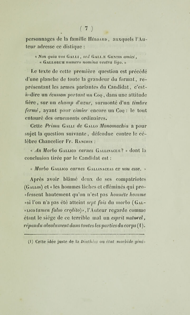 personnages Je la famille IIéroap.d, auxquels l’Au¬ teur adresse ce distique : « Non quia vos Galli , scd Gallæ Gemtis ami ci, « Gallorum numéro nomina vestra ligo. » ï.e texte de celte première question est précédé d’une planche de toute la grandeur du format, re¬ présentant les armes parlantes du Candidat, c’est- à-dire un écusfion portant un Coq , dans une altitude fière, sur un champ cVazur, surmonté d’un timbre fermé, ayant pour cimier encore un Coq : le tout entouré des ornements ordinaires. Celte Prima Galli de G allô Monomachia a pour sujet la question suivante, défendue contre le cé¬ lèbre Chancelier Fr. Raisciun : « An Morbo Gallico carnes Gallinaceæ? » dont la conclusion tirée par le Candidat est : « Morbo Gallico carnes Galliisaceas ex usu esse. » Après avoir blâmé deux de ses compatriotes (Gallos) et « les hommes làclies et efféminés qui pro- «fessent hautement qu’on n’est pas honnête homme »si l’on n’a pas été atteint sept fois du morbo (Gal- «Licotamen falso credito)» ,VAuteur regarde comme étant le siège de ce terrible mal un esprit natiH'el, répandu absolument dans toutes les parties du corps (1).