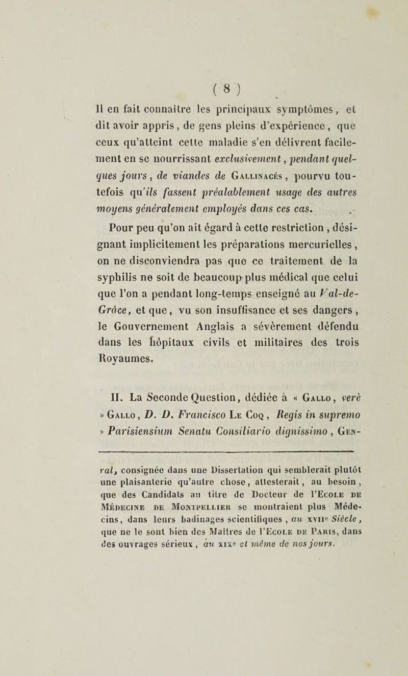 dit avoir appris, de ^ens pleins d’expérience, que ceux qu’atteint cette maladie s’en délivrent facile¬ ment en se nourrissant exclusivement, pendant quel¬ ques jours , de viandes de Gallinacés, pourvu tou¬ tefois qu’iVs fassent préalablement usage des autres moyens généralement employés dans ces cas. Pour peu qu’on ait égard à cette restriction , dési¬ gnant implicitement les préparations mercurielles , on ne disconviendra pas que ce traitement de la syphilis ne soit de beaucoui>plus médical que celui que l’on a pendant long-temps enseigné au Val-de- Grâce, et que, vu son insuffisance et ses dangers , le Gouvernement Anglais a sévèrement défendu dans les hôpitaux civils et militaires des trois Royaumes. 11. La Seconde Question, dédiée à « Gallo, verè » Gallo, D. D. Francisco Le Coq , Regis in supremo )> Parisiensium Senatu Consiliario dignissimo, Gen- ralt consignée dans une Dissertation qui semblerait plutôt une plaisanterie qu’autre chose, attesterait, au besoin , que des Candidats au litre de Docteur de I’Ecole de Médecine de Montpellieu se montraient plus Méde¬ cins, dans leurs badinages scientifiques , aw Siècle, que ne le sont bien des I^îaîtres de I’Ecole de Pauis, dans des ouvrages sérieux , au xixe et même de nos jours.