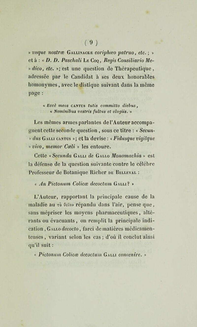 » Tisque nostrœ Gallinaceæ coriphœo patruo, elc. ; » et à : <( D. D, Paschali Le Coq, Begis Consiliario Me- i^dico, etc, »; est une question de Thérapeutique, adressée par le Candidat à ses deux honorables homonymesavec le distique suivant dans la même page : « Eccè meos caivtüs tutis committo diebus, « Nomînîbus vestris fultus et elogiis. » Les mêmes armes parlantes de l’Auteur accompa¬ gnent cette seconde question, sous ce titre : « Secun- n dus Galli caistus »; et la devise : « Fidusque vigilque I' vivo, memor Cœli » les entoure. Cette *<Secunda Galli de Gallo Monomachia w est la défense de la question suivante contre le célèbre Professeur de Botanique Richer de Belleval : a An Pictonum Colicœ decoctum Galli? » L’Auteur, rapportant la principale cause de la maladie au tô Os~tov répandu dans l’air, pense que, sans mépriser les moyens pharmaceutiques, alté¬ rants ou évacuants, on remplit la principale indi¬ cation , Gallo decocto, farci de matières médicamen¬ teuses , variant selon les cas ; d’où il conclut ainsi qu’il suit : « Pictonum Colicœ decoctum Galli convenire. d