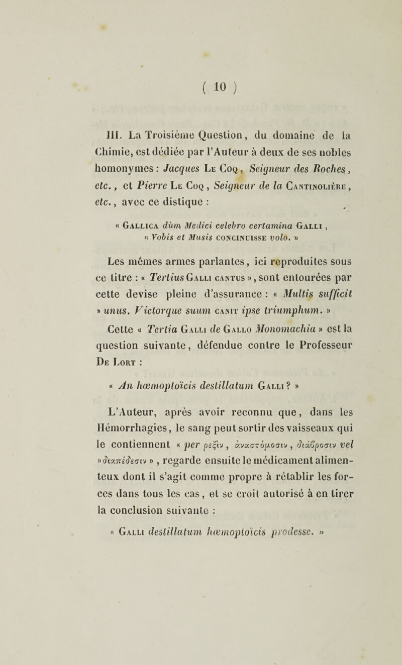 111. La Troisième Question, du domaine de la Chimie, est dédiée par l’Auteur à deux de ses nobles homonymes : Jacques Le Coq , Seigneur des Roches, etc., et Pierre Le Coq , Seigneur de la Cantinoliére , etc., avec ce distique : « Gallica dùm Medici celebro certamina Galli , « Vohis et Musis coxcinuisse volo. » Les mêmes armes parlantes, ici reproduites sous ce titre : « Terliws Galli cantüs », sont entourées par cette devise pleine d’assurance : « Multis sufficit y>unus. Victorque suuni canit ipse triumphum. » Cette « Tertia Galli de Gallo Monomachia « est la question suivante, défendue contre le Professeur De Lort : « Àn hœmoploicis deslillatuni Galli ? » L’Auteur, après avoir reconnu que, dans les Hémorrhagies, le sang peut sortir des vaisseaux qui le contiennent « per ps'^'iv, à.vxaTÔpoat'j, did^pocnv vel i->diy.n:éde(jiv », regarde ensuite le médicament alimen- teux dont il s’agit comme propre à rétablir les for¬ ces dans tous les cas, et se croit autorisé à en tirer la conclusion suivante : « Galli deslillatum hœnioploïcis prodesse. »