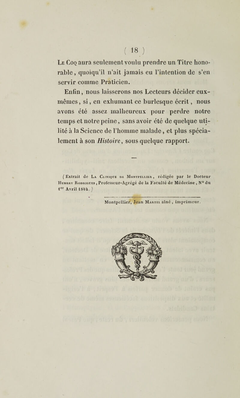 : 18 ) Le Coq aura seulement voulu prendre un Titre hono¬ rable, quoiqu’il n’ait jamais eu l’intention de s’en servir comme Praticien. Enfin, nous laisserons nos Lecteurs décider eux- mêmes, si, en exhumant ce burlesque écrit, nous avons été assez malheureux pour perdre notre temps et notre peine, sans avoir été de quelque uti¬ lité à la Science de rhomme malade, et plus spécia¬ lement à son Histoire, sous quelque rapport. ( Extrait de La Cliniqüe de Montpellier , rédigée par le Docteur Hubert Rodkigües , Professeur-Agrégé de la Faculté de Médecine , N** du 4 Avril lS4(t. ] Montpellier, Jean Martel aîné , imprimeur.