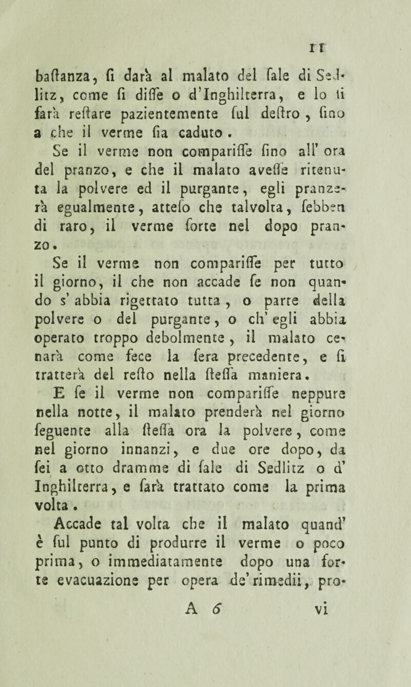 baflanza, fi dara al malato del Tale di SeJ* litz, come fi diflTe o d’Inghilterra, e lo li fara reftare pazientemente fui deliro , fino a che il verme fia caduto . Se il verme non comparifle fino alT ora del pranzo, e che il malato aveffe ritenu¬ ta la polvere ed il purgante, egli pranze¬ rà egualmente, attefo che talvolta, febben di raro, il verme forte nel dopo pran¬ zo. Se il verme non comparifle per tutto il giorno, il che non accade fe non quan- do s’ abbia rigettato tutta , o parte della polvere o del purgante, o ch’egli abbia operato troppo debolmente , il malato ce¬ narli come fece la fera precedente, e fi tratterà del redo nella ftefla maniera. E fe il verme non comparifle neppure nella notte, il malato prenderà nel giorno feguente alla fleffa ora la polvere, come nel giorno innanzi, e due ore dopo, da fei a otto dramme di fale di Sedlitz o d’ Inghilterra, e fara trattato come la prima volta. Accade tal volta che il malato quand’ c fui punto di produrre il verme o poco prima, o immediatamente dopo una for¬ te evacuazione per opera de’rimedii, pro-