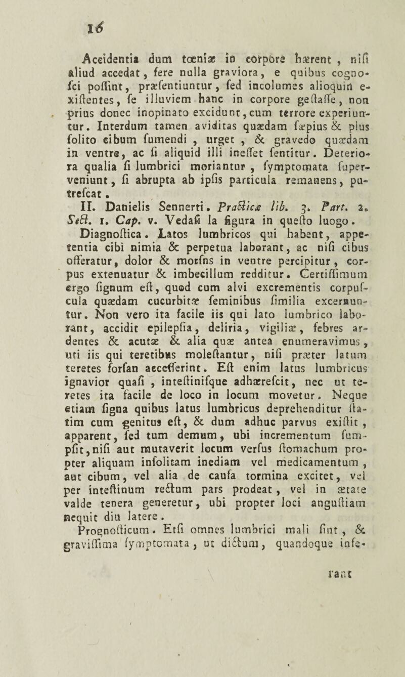 lé Accidentii dum toenî* îd coirpôre îiserent , nifi aliud accédât 5 fere nulla graviora, e quibus cogno- fci polfint, præfentiuntur, fed incolumes alioquin e- xiftentes, fe illuvicm hanc in corpore gedaffe, non , prias donec inopinato excidunt,cum terrore experiun- ttir. Interdum tamen aviditas quædam fæpius & plus folito cibum fumendi , urget , & gravedo quædam in ventre, ac ü aliquid illi ineflfet fentitur. Deterio¬ ra qualia fi lumbrici moriantup , fymptomata fuper- veniunt, fi abrupta ab ipfis particula remanens, pu- trefcat • IL Danielis Sennerti • PraSlicx Îib» 5» Part. 2, SiB:. I. Cap, V. Vedafi la figura in quello luogo. Diagnoftica. Latos lumbricos qui habent, appe- tentia cibi nimia 5c perpetua laborant, ac nifi cibus ofFeratur, dolor 5c motfns in ventre percipitur, cor¬ pus extenuatur 5c imbecillum redditur. Gertifiimum ergo fignum efi, qu©d cum alvi excrementis corpuf- cula quædam cucurbita feminibus fimilia exceraun- tur. Non vero ita facile iis qui lato lumbrico labo¬ rant, accidit epilepfia, deliria, vigiliæ, febres ar¬ dentes 5c acutse 5c alia quæ antea enumeravimus, Ufi iis qui teretibws moleftantur, nifi præter latum teretes forfan aecefferint* Eft enim latus lumbricus îgnavior quafi^i inteftinifque adhærefcit, nec ut te¬ retes ita facile de loco in locuni movetur. Ncque etiam figna quibus latus lumbricus deprehenditur 11a- tim cum genitus eft, 5c dum adhuc parvus exiflit , apparent, fed tum demum, ubi incrementum fum- pfit,nifi aut mutaverit locum verfus fiomachum pro- pter aliquam infolitam inediam vel medicamentum , aut cibum, vel alia de caufa termina excitet, vel per inteftinum reftum pars prodeat , vel in ætate valde tenera generetur, ubi propter loci angulliam ncquit diu latere . Frognollicum. Etfi omnes lumbrici mali fint , 5c gravilTima lymptcmata , ut di£lum, quandoque infé¬ rant