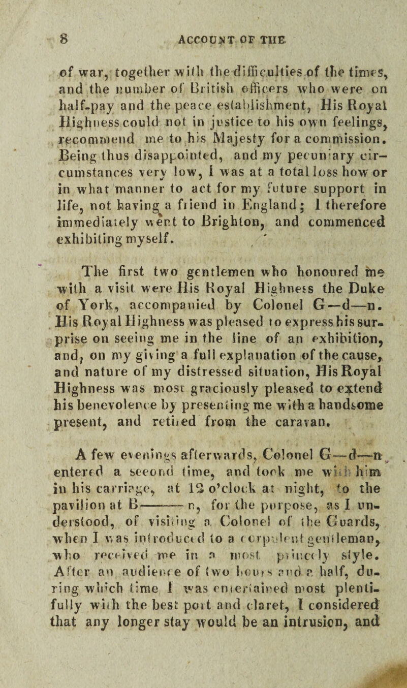 of war, together with the difficulties of the times, and the number of British officers who were on half-pay and the peace establishment, His Royal Highness could not in justice to his own feelings, recommend me to his Majesty for a commission. Being thus disappointed, and my pecuniary cir¬ cumstances very low, 1 was at a total loss how or in what manner to act for my future support in life, not having a fiiend in England; 1 therefore immediately went to Brighton, and commenced exhibiting myself. The first two gentlemen who honoured me^ with a visit were His Royal Highness the Duke of York, accompanied by Colonel G—d—n. His Royal Highness was pleased to express his sur¬ prise on seeing me in the line of an exhibition, and, on my giving a full explanation of the cause, and nature of my distressed situation, His Royal Highness was most graciously pleased to extend his benevolence by presenting me with a handsome present, and reined from the caravan. A few evenings afterwards. Colonel G—d—n entered a second time, and took me vvi him in his carriage, at lc> o’clock at night, +o the pavilion at B--n, for the purpose, as I un¬ derstood, of visiting a Colonel of the Guards, when I was introduced to a <crp lent gentleman, who received me in n most piincdy style. After an audience of two boms and a half, du¬ ring winch time 1 was entertained most plenti¬ fully with the best po»t and claret, I considered that any longer stay would be an intrusion, and