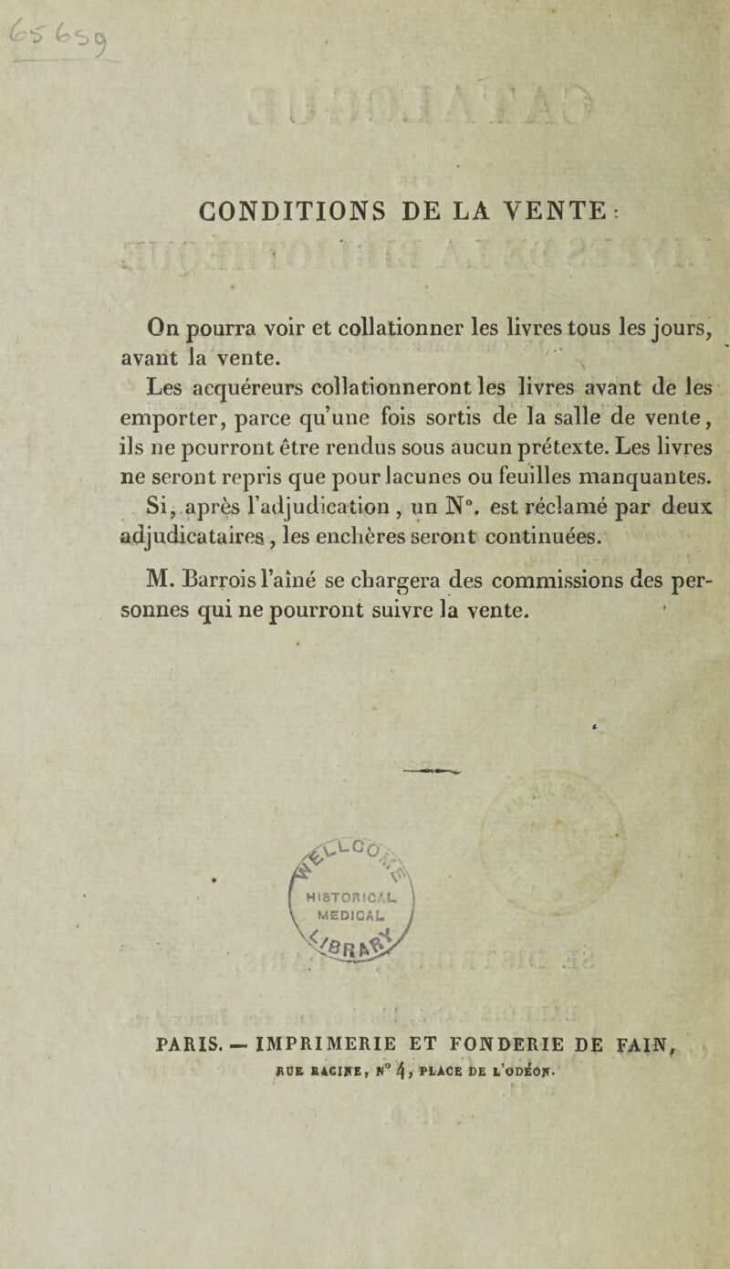 • • • ! \ ' * ^ ^ i n. . y. CONDITIONS DE LA VENTE: On pourra voir et collationner les livres tous les jours, avant la vente. Les acquéreurs collationneront les livres avant de les emporter, parce qu’une fois sortis de la salle de vente, ils ne pourront être rendus sous aucun prétexte. Les livres ne seront repris que pour lacunes ou feuilles manquantes. Si, après l’adjudication , un N°. est réclamé par deux adjudicataires , les enchères seront continuées. M. Barrois l’aîné se chargera des commissions des per¬ sonnes qui ne pourront suivre la vente. PARIS. — IMPRIMERIE ET FONDERIE DE FAIN, ÏUJE BACIHE, N° PLACE DE l’oDe'o*.