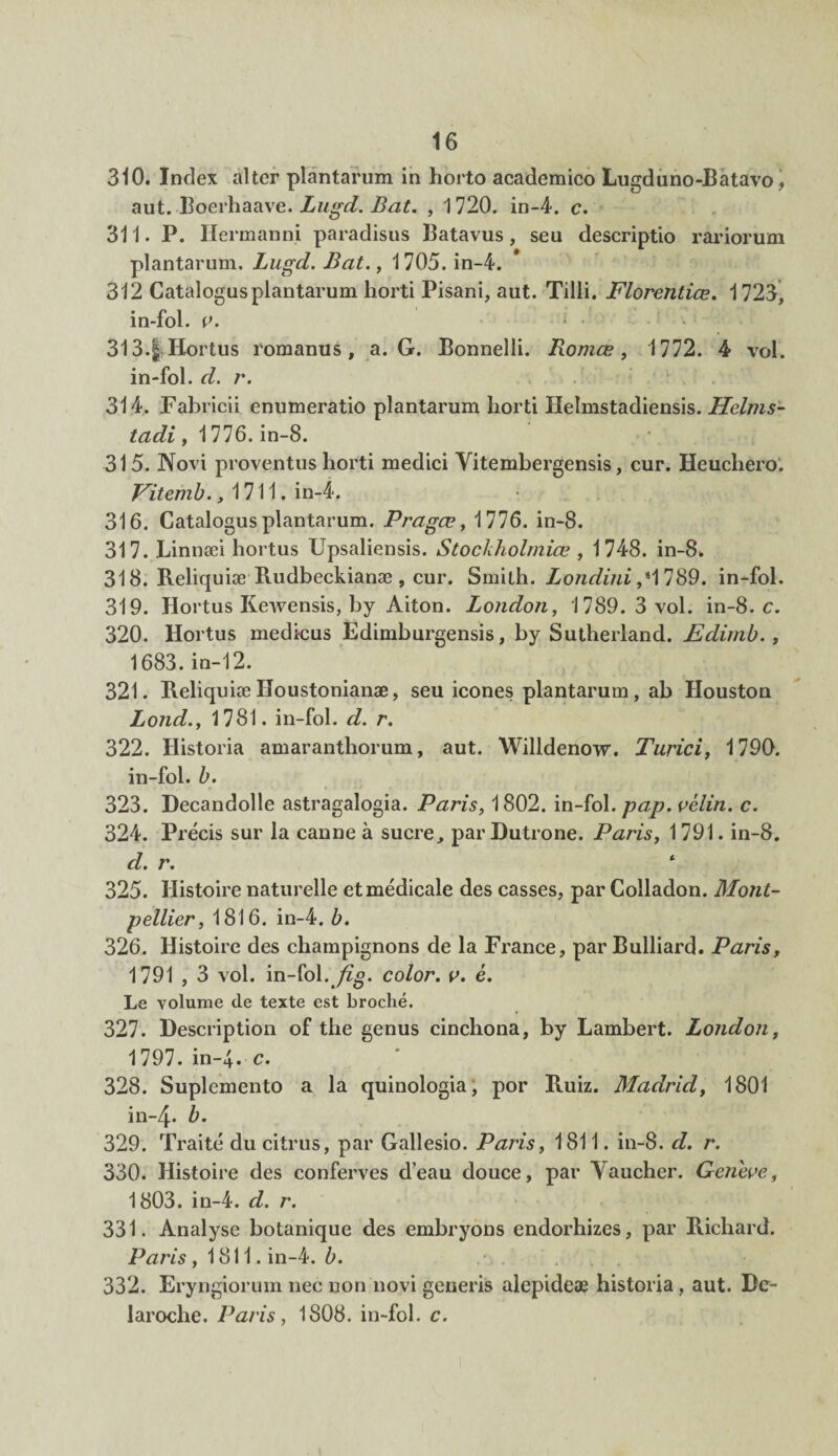 310. Index aller plantarum in horto academico Lugduno-Batavo , aut. Boerhaave. Lugd. Bat. , 1720. in-4. c. 311. P. Hermanni paradisus Batavus, seu descriptio rariorum plantarum. Lugd. Bat., 1705. in-4. 312 Catalogus plantarum horti Pisani, aut. Tilli. Florentiœ. 1723, in-fol. v. * • 313. $ Hortus romanus, a. G. Bonnelli. Romœ, 1772. 4 vol. in-fol. d. r. 314. Fabricii enumeratio plantarum horti Helmstadiensis. Helms- tadi, 1776. in-8. 315. Novi proventus horti medici Yitembergensis, cur. Heuchero. Vitemb., 1711. in-4. 316. Catalogus plantarum. Pragæ, 1776. in-8. 317. .Linnæi hortus Upsaliensis. Stockholmiœ , 1748. in-8. 318. Reliquiæ Rudbeckianæ , cur. Smith. Londini ,*1789. in-fol. 319. Hortus ICewensis, by Aiton. London, 1789.3 vol. in-8. c. 320. Hortus medicus Édimburgensis, by Sutherland. Edimb. , 1683. in-12. 321. Reliquiæ Iîoustonianæ, seu icônes plantarum, ab Houston Lond., 1781. in-fol. d. r. 322. Historia amaranthorum, aut. Willdenow. Turici, 1790. in-fol. b. 323. Decandolle astragalogia. Paris, 1802. in-fol. pap. vélin, c. 324. Précis sur la canne à sucre, par Dutrone. Paris, 1791. in-8. d. r. 325. Histoire naturelle et médicale des casses, par Colladon. Mont¬ pellier, 1816. in-4. b. 326. Histoire des champignons de la France, par Bulliard. Paris, 1791 , 3 vol. in-fol. fig. color. v. é. Le volume de texte est broché. 327. Description of the genus cinchona, by Lambert. London, 1797. in-4. c. 328. Suplemento a la quinologia, por Ruiz. Madrid, 1801 in-4. 329. Traité du citrus, par Gallesio. Paris, 1811. in-8. d. r. 330. Histoire des conferves d’eau douce, par Vaucher. Genève, 1803. in-4. d. r. 331. Analyse botanique des embryons endorhizes, par Richard. Paris, 1811. in-4. b. 332. Eryngiorum nec non novi generis alepideæ historia, aut. De- laroche. Paris, 1S08. in-fol. c.
