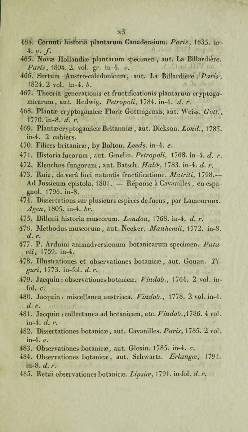 464. Cornuti historia plantarum Canadensium. Paris, 1635. iir- 4' f' 465. Novæ Hollandiæ plantarum specimen , aut. La Billardière. Paris, 1804. 2. vol. gr. in-4. v. <-/ ..! I 466. Sertum Austro-caledonicum, aut. La Billardière, Paris, 1824. 2 vol. in-4. b. 467. Theoria generationis et fructifieationis plantarum cryptoga- micarum, aut. Hedwig. Petropoli, 1784. in-4. d. r. 468. Plantæ cryptogamicæ Floræ Gottingensis, aut. Weiss. Gott., 1770. in-8. d. r. 469. Plantæ cryptogamicæ Britanniæ, aut. Dickson. Lond., 1785. in-4. 2 cahiers. 470. Filices britanicæ, by Bolton. Leeds. in-4. c. 471. Historia fucorum , aut. Gmelin. Petropoli, 1768. in-4. d. r. 472. Elenchus fungorum, aut. Batsch. Halde, 1783. in-4. d. r. 473. B.uiz, de verâ fuci natantis fructificatione. Matriti, 1798.— Ad Jussieum epistola. 1801. — Réponse à Cavanilles , en espa¬ gnol. 1796. in-8. 474. Dissertations sur plusieurs espèces de fucus, par Lamouroux. Agen, 1805. in-4. br. 475. Dillenii historia muscorum. London3 1 768. in-4. d. r. 476. Methodus muscorum, aut. Necker. Manhemii, 1772. in-8. d. r. 477. P. Arduini animadversionum botanicarum specimen. P ata Ai, 1759. in-4. 478. Illustrationes et observationes botanicæ, aut. Gouan. 77- guri, 1773. in-fol. d. r. 479. Jacquin : observationes botanicæ. Vindob., 1764. 2 vol. in¬ fol. c. 480. Jacquin.- miscellanea austriaca. Vindob., 1778. 2 vol. in-4. d. r. 481. Jacquin : collectanea ad botanicam, etc. Vindob., 1786. 4 vol. in-4. d. r. 482. Dissertationes botanicæ, aut. Cavanilles. Paris, 1785. 2 voL in-4. o. 483. Observationes botanicæ, aut. Gloxin. 1785. in-4. c. 484. Observationes botanicæ, aut. Schwartz. Erlangœ, 1791. in-8. d. r. 485. Retzii observationes botanicæ. Lipsiœ, 1791. in-fol. d.r.