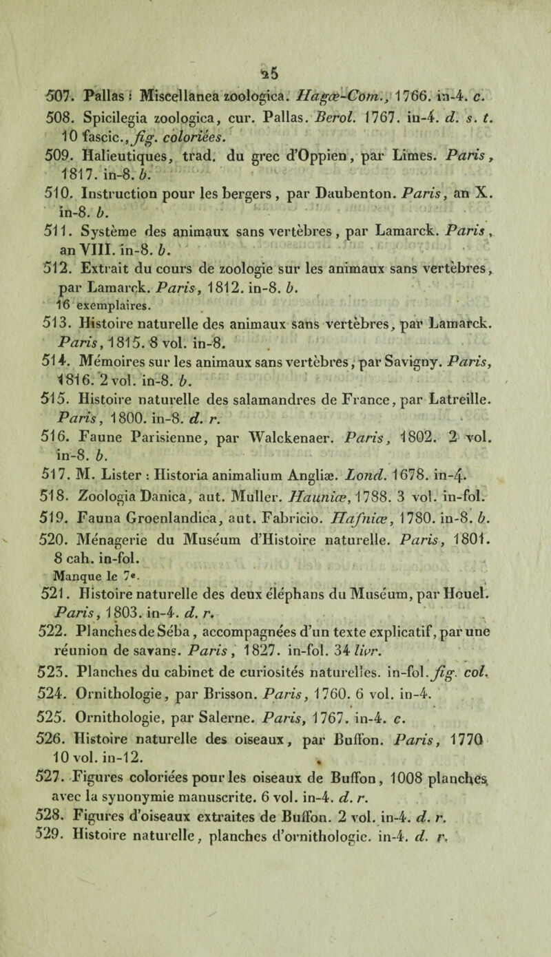 507. Pallas I Miscellanea zoologica. Hagœ-Com., 1766. in-4. c. 508. Spicilegia zoologica, cur. Pallas. Berol. 1767. in-4. d. s. t. 10 fascic.,^>\ coloriées. 509. Halieutiques, trad. du crée d’Oppien, par Limes. Paris, 1817. in-8. b. 510. Instruction pour les bergers , par Daubenton. Paris, an X. in-8. b. 511. Système des animaux sans vertèbres , par Lamarck. Paris , an VIII. in-8. b. 512. Extrait du cours de zoologie sur les animaux sans vertèbres, par Lamarck. Paris, 1812. in-8. b. 16 exemplaires. 513. Histoire naturelle des animaux sans vertèbres, par Lamarck. Paris ,1815. 8 vol. in-8. 51 4. Mémoires sur les animaux sans vertèbres, par Savigny. Paris, ^816. 2 vol. in-8. b. 515. Histoire naturelle des salamandres de France, par Latreille. Paris, 1800. in-8. d. r. 516. Faune Parisienne, par Walckenaer. Paris, 1802. 2 vol. in-8. b. 517. M. Lister : Historia animalium Angliæ. Lond. 1678. in-4. 518. Zoologia Danica, aut. Muller. Hauniœ, 1788. 3 vol. in-fol. 519. Fauna Groenlandica, aut. Fabricio. Hafniœ, 1780. in-8. b. 520. Ménagerie du Muséum d’Histoire naturelle. Paris, 1801. 8 cah. in-fol. Manque le 7e. 521. Histoire naturelle des deux éléphans du Muséum, par Houel. Paris, 1803. in-4. d. r. 522. PI anches de Séba, accompagnées d’un texte explicatif, par une réunion de savans. Paris, 1827. in-fol. 34 livr. 523. Planches du cabinet de curiosités naturelles, in-fol. jig. col% 524. Ornithologie, par Brisson. Paris, 1760. 6 vol. in-4. 525. Ornithologie, par Salerne. Paris, 1767. in-4. c. 526. Histoire naturelle des oiseaux, par Buffon. Paris, 1770 10 vol. in-12. , 527. Figures coloriées pour les oiseaux de Buffon, 1008 planches, avec la synonymie manuscrite. 6 vol. in-4. d. r. 528. Figures d’oiseaux extraites de Buffon. 2 vol. in-4. d. r. ^29. Histoire naturelle, planches d’ornithologie, in-4. d. r.