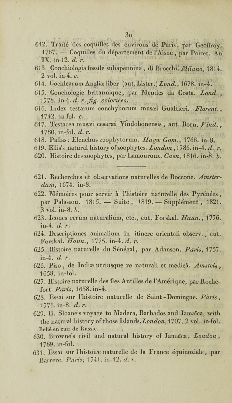 612. Traité des coquilles des environs de Paris, par Geoffroy. 1767. — Coquilles du département de l’Aisne , par Poiret. An IX. in-12. cl. r. 613. Conchiologia fossile subapennina , di Brocchk Milano, 1814. 2 vol. in-4. c. 614. Cochlearum Angliæ liber (aut. Lister.) Lond., 1678. in-4. 615. Concliologie britannique, par Mendes da Costa. Lond. , 1778. in-4. d. r. Jîg. coloriées. 616. Index testarum concliyliorum musæi Gualtieri. Florent., 1742. in-fol. c. 617. Testacea musæi cesaræi Yindobonensis , aut. Born. Vind., 1 780. in-fol. d. r. 618. Pallas: Elenchus zoophytorum. Hagœ Gom., 1766. in-8. 619. Ellis’s natural history ofzoophytes. London , 1786. in-4. d. r. 620. Histoire des zoophytes, par Lamouroux. Caen, 1816. in-8. b. 621. Recherches et observations naturelles de Boccone. Amster¬ dam, 1674. in-8. 622. Mémoires pour servir à l’histoire naturelle des Pyrénées , par Palassou. 1815. — Suite, 1819. — Supplément, 1821. 3 vol. in-8. b. 623. Icônes rerum naturalium, etc., aut. Forskal. Haun., 1776. in-4. d. r. 624. Descriptiones animalium in itinere orientali observ., aut. Forskal. Haun., 1775. in-4. d. r. 625. Histoire naturelle du Sénégal, par Adanson. Paris, 1757. in-4. d. r. 626. Piso , de Indiæ utriusque re naturali et medicâ. Amsteli, 1658. in-fol. 627. Histoire naturelle des îles Antilles de l’Amérique, par Roche- fort. Paris, 1658. in-4. 628. Essai sur l’histoire naturelle de Saint-Domingue. Paris, 1776. in-8. d. r. 629. H. Sloane’s voyage to Madera, Barbados and Jamaïca, with the natural history of those Islands.Zo/zdb/z, 1707. 2 vol. in-fol. Relié en cuir de Russie. 630. Browne’s civil and natural history of Jamaïca, London, 1789. in-fol. 631. Essai sur l’histoire naturelle de la France équinoxiale, par Barrere. Paris, 1741. in-121 d. r.