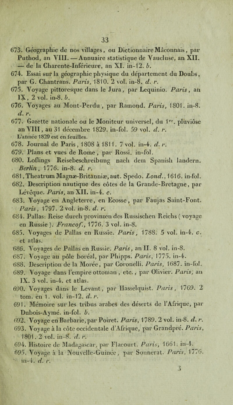 673. Géographie de nos villages, ou Dictionnaire Maçonnais, par Puthod, an VIII. —Annuaire statistique de Vaucluse, an XII. — de la Charente-Inférieure, an XI. in-12. b. 674. Essai sur la géographie physique du département du Doubs, par G. Chantrans. Paris, 1810. 2 vol. in-8. cl. r. 615. Voyage pittoresque dans le Jura, par Lequinio. Paris, aii IX, 2 vol. in-8. b. 676. Voyages au Mont-Perdu , par Ramond. Paris, 1801. in-8. d. r. 677. Gazette nationale ou le Moniteur universel, du 1er. pluviôse an VIII, au 31 décembre 1829. in-fol. 59 vol. d. r. L’année 1829 est en feuilles. 678. Journal de Paris, 1808 à 1811. 7 vol. in-4. d. r. 679. Plans et vues de Rome, par Rossi, in-fol. 680. Loflings Reisebeschreibung nach dem Spanish landern. Berlin, 1776. in-8. d. r. 681. Theatrum Magnæ-Rritanniæ, aut. Spedo. Lond., 1616. in-fol. 682. Description nautique des côtes de la Grande-Bretagne, par Léveque. Paris, an XII. in-4. c. 683. Voyage en Angleterre, en Ecosse, par Faujas Saint-Font. Paris, 1797. 2 vol. in-8. d. r. 684. Pallas: Reise durch provinzen des Russischen Reichs ( voyage en Russie ). Francof., 1776. 3 vol. in-8. 685. Voyages de Pallas en Russie. Paris, 1788. 5 vol. in-4. c. et atlas. 686. Voyages de Pallas en Russie. Paris, an II. 8 vol. in-S. 687. Voyage au pôle boréal, par Pliipps, Paris, 1775. in-4. 688. Description de la Morée, par Coronelii. Paris, 1687. in-fol. 689. Voyage dans l’empire ottoman , etc., par Olivier. Paris, an IX. 3 vol. in-4. et atlas. 690. Voyages dans le Levant, par Hasselquist. Paris, 1769. 2 tom. èn 1. vol. in-12. d. r. 691. Mémoire sur les tribus arabes des déserts de l’Afrique, par Dubois-Aymé, in-fol. b. 692. Voyage en Barbarie, par Poiret. Paris, 1789. 2 vol. in-8. d. r. 693. Voyage à la côte occidentale d’Afrique, par Grandpré. Pans, 1801.2 vol. in-8. d. r. .694. Histoire de Madagascar, par Flacourt. Paris, 1661. in-4. 695. Voyage à la Nouvelle-Guinée, par Sonnerat. Pans, 17*6. in-4. d. r.