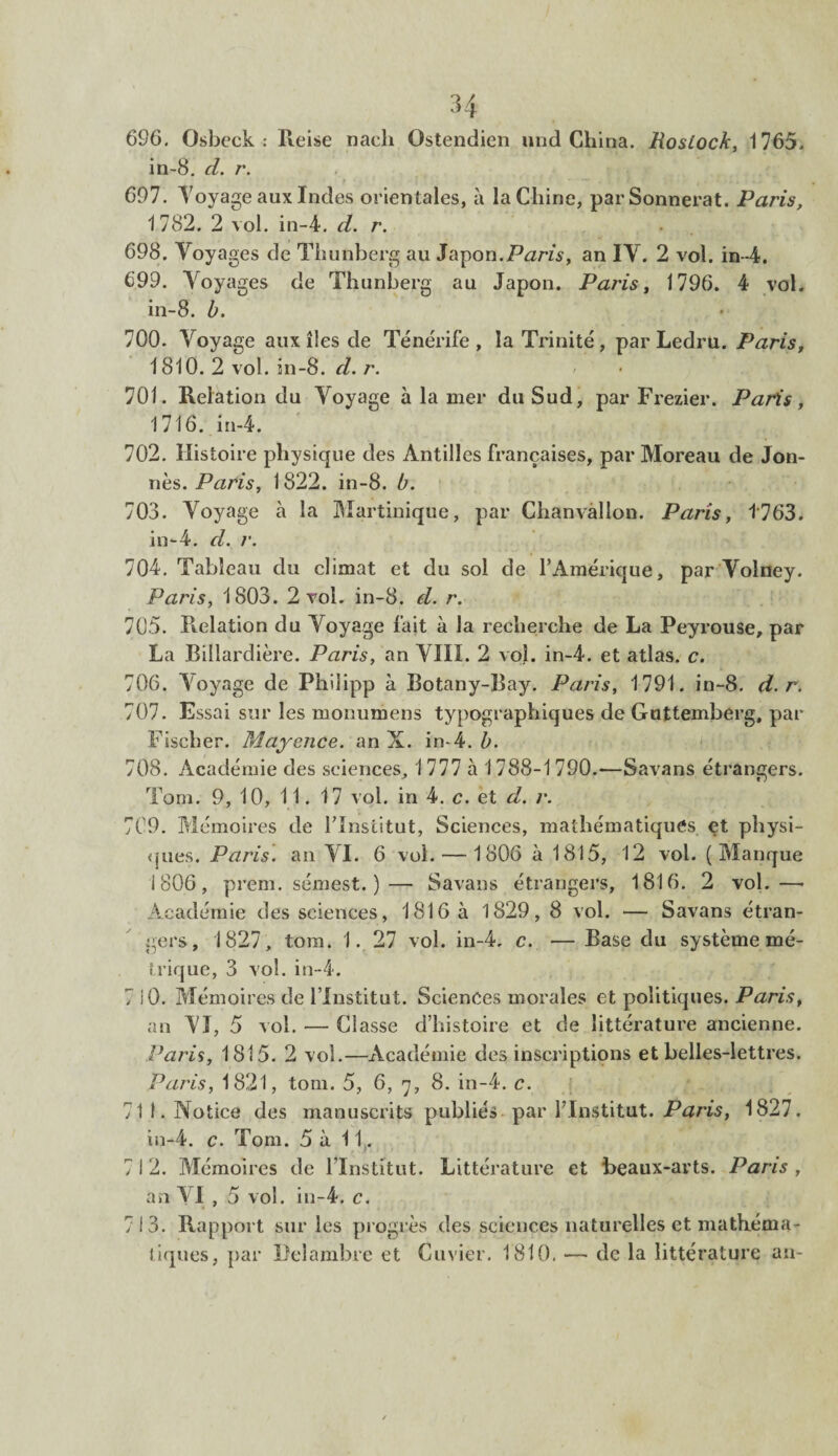 696. Osbeck : Reise nach Ostendien und China. RosLoch, 1765. in-8. d. r. 697. Voyage aux Indes orientales, à la Chine, parSonnerat. Paris, 1782. 2 vol. in-4. d. r. . 698. Voyages de Thunberg au Japon.Paris, an IV. 2 vol. in-4. 699. Voyages de Thunberg au Japon. Paris, 1796. 4 vol. in-8. b. 700. Voyage aux îles de Ténérife, la Trinité , par Ledrti. Paris, 1810. 2 vol. in-8. d. r. 701. Relation du Voyage à la mer du Sud, par Frezier. Paris, 1716. in-4. 702. Histoire physique des Antilles françaises, par Moreau de Jon- nès. Paris, 1822. in-8. b. 703. Voyage à la Martinique, par Chanvalion. Paris, 4763. in-4. d. r. 704. Tableau du climat et du sol de l’Amérique, par Voîney. Paris, 1803. 2 vol. in-8. d. r. 705. Relation du Voyage fait à la recherche de La Peyrouse, par La Billardière. Paris, an VIII. 2 vol. in-4. et atlas, c. 706. Aoyage de Philipp à Botany-Bay. Paris, 1791. in-8. d. r. 707. Essai sur les mooumens typographiques de Guttemberg, par Fischer. Mayence, an X. in-4. b. 708. Académie des sciences, 1 777 à 1788-1 790.-—Savans étrangers. Tom. 9, 10, 11. 17 vol. in 4. c. et d. r. 709. Mémoires de l’Institut, Sciences, mathématiques et physi¬ ques. Paris, an VI. 6 vol. — 1806 à 1815, 12 vol. (Manque i 806 , prem. sémest. )— Savans étrangers, 1816. 2 vol.—• Académie des sciences, 1816 à 1829, 8 vol. — Savans étran¬ gers, 1827, tom. 1. 27 vol. in-4. c. — Base du système mé¬ trique, 3 vol. in-4. 7 iO. Mémoires de l’Institut. Sciences morales et politiques. Paris, an AI, 5 vol. — Classe d’histoire et de littérature ancienne. Pâtis, 1815. 2 vol.—Académie des inscriptions et belles-lettres. Paris, 1821, tom. 5, 6, 7, 8. in-4. c. 711. Notice des manuscrits publiés• par l’Institut. Paris, 1827. in-4. c. Tom. 5 à 11. 7 I 2. Mémoires de l’Institut. Littérature et beaux-arts. Paris , an VI , 5 vol. in-4. c. 713. Rapport sur les progrès des sciences naturelles et mathéma¬ tiques, par Delambre et Cuvier. 1810. — de la littérature an-