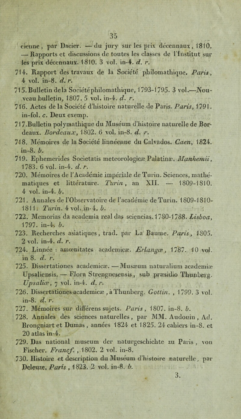 tienne, par Dacier. —du jury sur les prix décennaux, 1810. — Rapports et discussions de toutes les classes de l’institut sur les prix décennaux. 1810. 3 vol. in-4. d. r. 714. Rapport des travaux de la Société philomathique. Paris, 4 vol. in-8. d. r. 715. Bulletin delà Société philomathique, 1793-1795. 3 vol.—Nou¬ veau bulletin, 1807. 5 vol. in-4. d. r. 716. Actes de la Société d’histoire naturelle de Paris. Paris, 1791. in-fol. c. Deux exemp. 717. Bulletin polymathique du Muséum d’histoire naturelle de Bor¬ deaux. Bordeaux, 1802. 6 vol. in-8. d. r. 718. Mémoires de la Société liunéenne du Calvados. Caen, 1824. in-8. b. 719. Ephemerides Societatis meteorologicæ Paîatinæ. Manhemii, 1783. 6 vol. in-4. d. r. 720. Mémoires de l’Académie impériale de Turin. Sciences, mathé¬ matiques et littérature. Turin, an NU. — 1809-1810. 4 vol. in-4. b. 721. Annales de l’Observatoire de l’académie de Turin. 1809-1810- 1811. Turin. 4 voLip- 4. b. 722. Memorias da academia real das sciencias. 1780-1788. Lisboa, 1797. in-4-. b. 723. Recherches asiatiques, trad. par La Baume. Paris, 1805. 2 vol. in-4. d. r. 724. Linnée : amœnitates academicæ. Erlangœ, 1787. 10 vol. in 8. d. r. 725. Dissertationes academicæ.—Musæum naturalium academiæ Upsaliensis. — Flora Strengnesensis, sub præsidio Thunherg. Upsaliœ, 7 vol. in-4. d. r. 726. Dissertationes academicæ , à Thunherg. Gotlin. , 1799. 3 vol. in-8. d. r. 727. Mémoires sur différens sujets. Paris , 1807. in-8. b. 728. Annales des sciences naturelles, par MM. Audouin , Ad. Brongniart et Dumas, années 1824 et 1825. 24 cahiers in-8. et 20 atlas in-4. 729. Das national muséum der naturgeschichte zu Paris , von Fischer. Francf. , 1802. 2 vol. in-8. 730. Histoire et description du Muséum d’histoire naturelle, par Deleuze. Paris , 1823. 2 vol. in-8. b. 3.