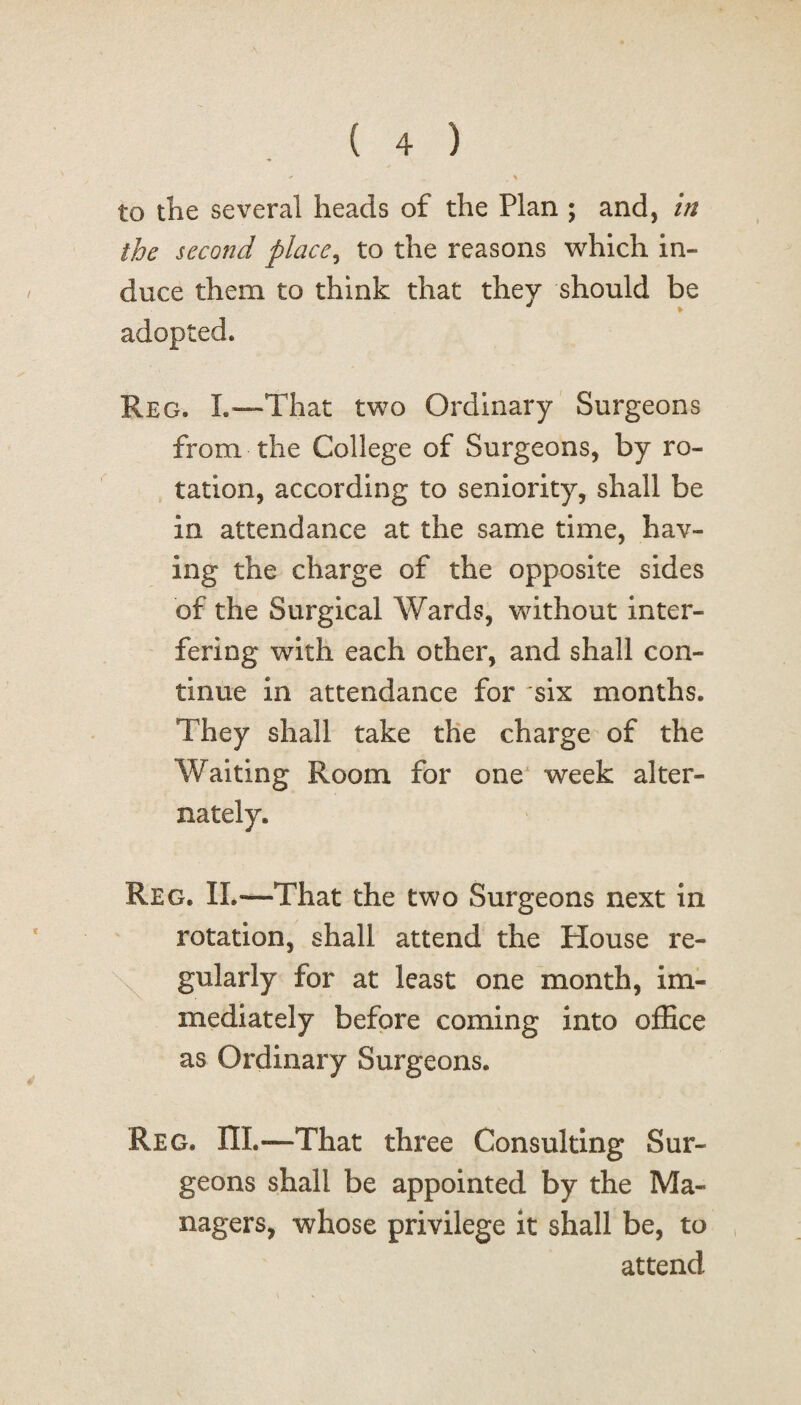 to the several heads of the Plan ; and, in the second place, to the reasons which in¬ duce them to think that they should be adopted. Reg. L—That two Ordinary Surgeons from the College of Surgeons, by ro¬ tation, according to seniority, shall be in attendance at the same time, hav¬ ing the charge of the opposite sides of the Surgical Wards, without inter¬ fering with each other, and shall con¬ tinue in attendance for six months. They shall take the charge of the Waiting Room for one week alter¬ nately. Reg. IL—That the two Surgeons next in rotation, shall attend the House re¬ gularly for at least one month, im¬ mediately before coming into office as Ordinary Surgeons. Reg. HI.—That three Consulting Sur¬ geons shall be appointed by the Ma¬ nagers, whose privilege it shall be, to attend