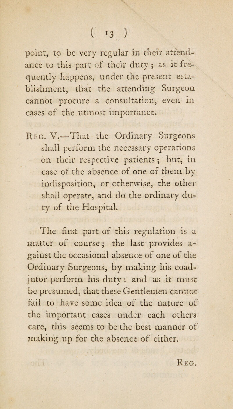 point, to be very regular in their attend¬ ance to this part of their duty ; as it fre¬ quently happens, under the present esta¬ blishment, that the attending Surgeon cannot procure a consultation, even in cases of the utmost importance. Reg. V.—That the Ordinary Surgeons shall perform the necessary operations on their respective patients ; but, in case of the absence of one of them by indisposition, or otherwise, the other shall operate, and do the ordinary du¬ ty of the Hospital. The first part of this regulation is a matter of course; the last provides a- gainst the occasional absence of one of the Ordinary Surgeons, by making his coad¬ jutor perform his duty: and as it must be presumed, that these Gentlemen cannot fail to have some idea of the nature of the important cases under each others care, this seems to be the best manner of making up for the absence of either.