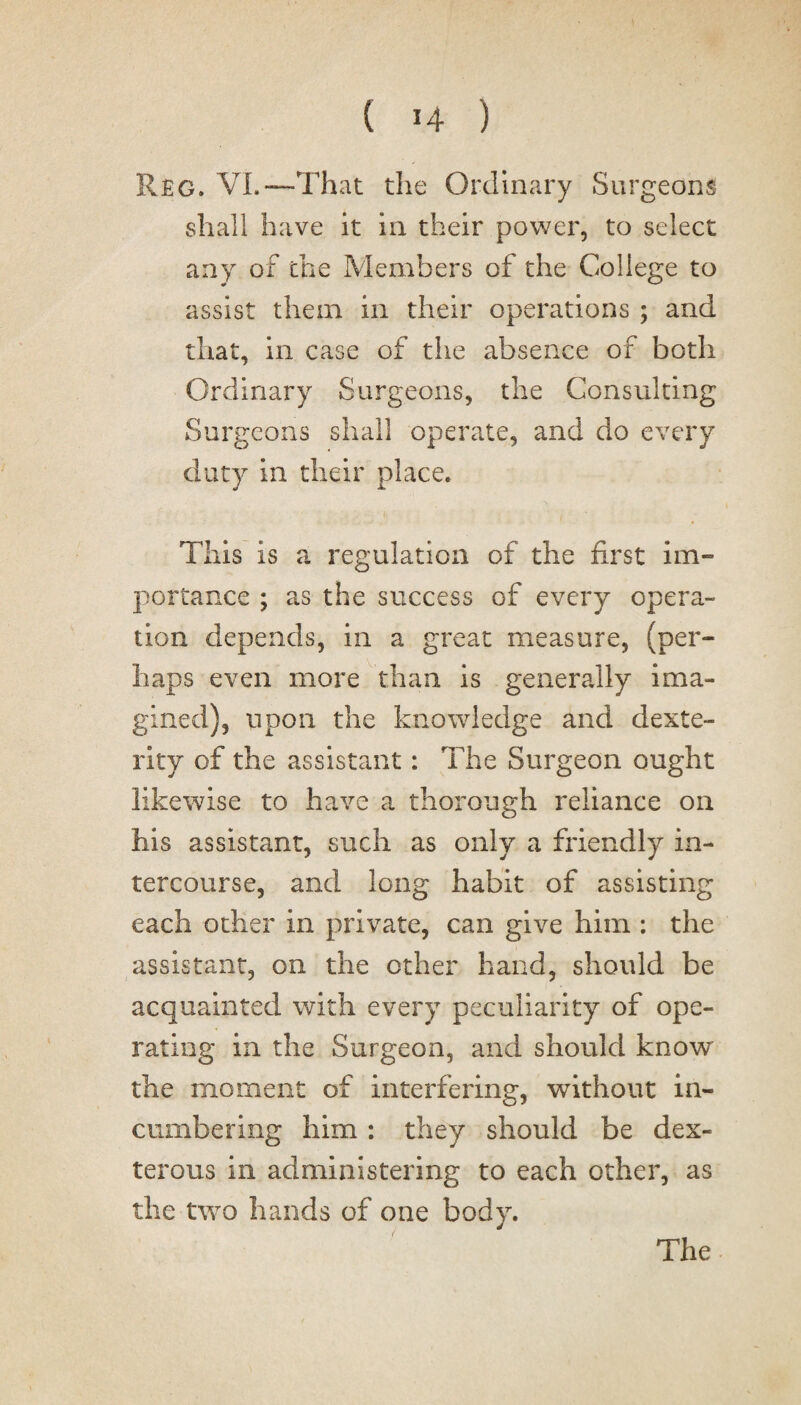 Reg. VL—That the Ordinary Surgeons shall have it in their power, to select any of the Members of the College to assist them in their operations ; and that, in case of the absence of both Ordinary Surgeons, the Consulting Surgeons shall operate, and do every duty in their place. ■ i ‘ . , This is a regulation of the first im¬ portance ; as the success of every opera¬ tion depends, in a great measure, (per¬ haps even more than is generally ima¬ gined), upon the knowledge and dexte¬ rity of the assistant: The Surgeon ought likewise to have a thorough reliance on his assistant, such as only a friendly in¬ tercourse, and long habit of assisting each other in private, can give him : the assistant, on the other hand, should be acquainted with every peculiarity of ope¬ rating in the Surgeon, and should know the moment of interfering, without in¬ cumbering him : they should be dex¬ terous in administering to each other, as the two hands of one body.