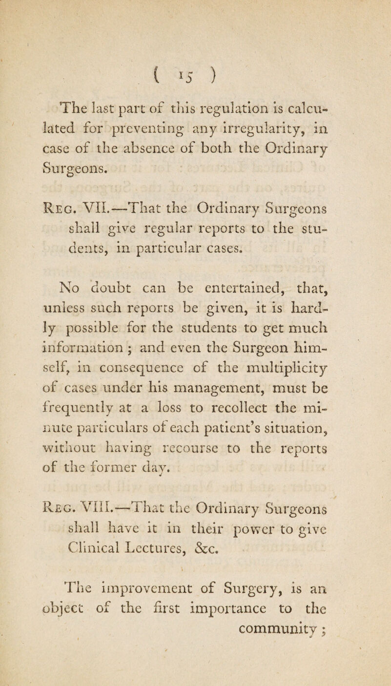 ) ( r5 ) The last part of this regulation is calcu¬ lated for preventing any irregularity, in case of the absence of both the Ordinary Surgeons. Reg. VIL—That the Ordinary Surgeons shall give regular reports to the stu¬ dents, in particular cases. No doubt can be entertained, that, unless such reports be given, it is hard¬ ly possible for the students to get much information ; and even the Surgeon him¬ self, in consequence cf the multiplicity of cases under his management, must be frequently at a loss to recollect the mi¬ nute particulars of each patient’s situation, without having recourse to the reports of the former day. J Reg. VIII.—That the Ordinary Surgeons shall have it in their power to give Clinical Lectures, &c. - - * The improvement of Surgery, is an object of the first importance to the community; j &