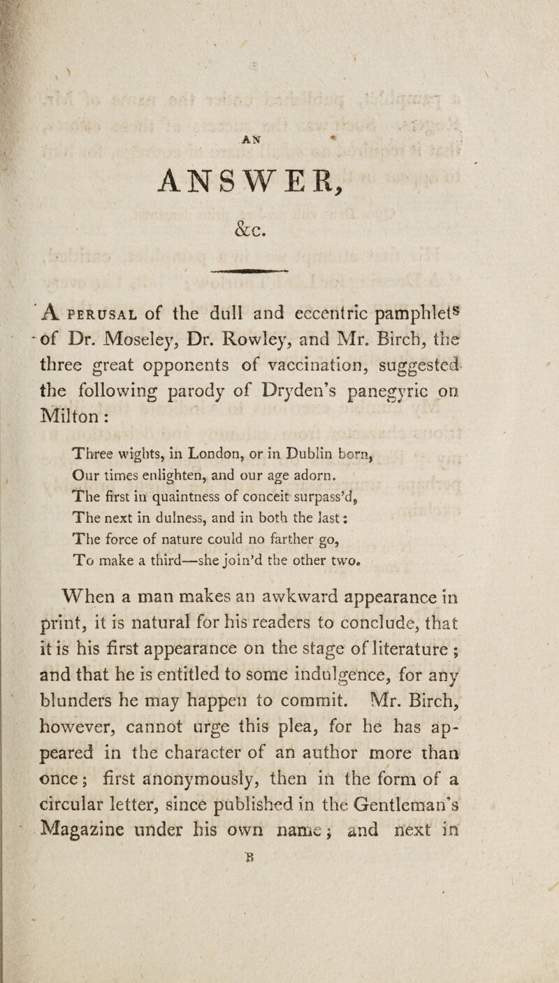 ANSWER, &c. A perusal of the dull and eccentric pamphlet8 * of Dr. Moseley, Dr. Rowley, and Mr. Birch, the three great opponents of vaccination, suggested the following parody of Dryden’s panegyric on Milton : Three wights, in London, or in Dublin born, Our times enlighten, and our age adorn. The first in quaintness of conceit surpass’d. The next in dulness, and in both the last; The force of nature could no farther go, To make a third—she join’d the other two. When a man makes an awkward appearance in print, it is natural for his readers to conclude, that it is his first appearance on the stage of literature ; and that he is entitled to some indulgence, for any blunders he may happen to commit. Mr. Birch, however, cannot urge this plea, for he has ap¬ peared in the character of an author more than once; first anonymously, then in the form of a circular letter, since published in the Gentleman's Magazine under his own name * and next in /