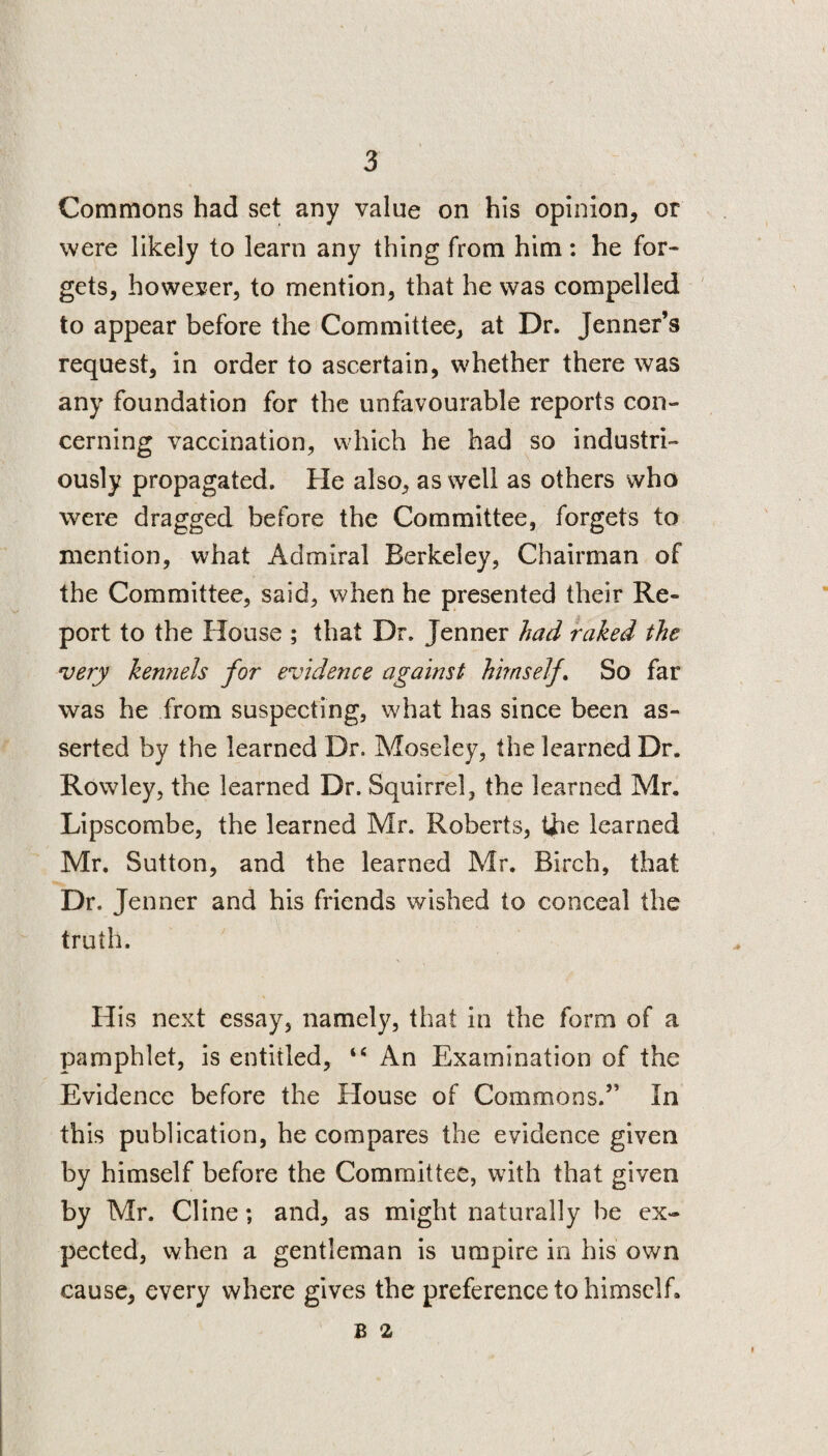 Commons had set any value on his opinion, or were likely to learn any thing from him: he for¬ gets, however, to mention, that he was compelled to appear before the Committee, at Dr. Jenner’s request, in order to ascertain, whether there was any foundation for the unfavourable reports con¬ cerning vaccination, which he had so industri¬ ously propagated. He also, as well as others who were dragged before the Committee, forgets to mention, what Admiral Berkeley, Chairman of the Committee, said, when he presented their Re¬ port to the House ; that Dr. Tenner had raked the very kemiels for evidence against himself. So far was he from suspecting, what has since been as¬ serted by the learned Dr. Moseley, the learned Dr. Rowley, the learned Dr. Squirrel, the learned Mr. Lipscombe, the learned Mr. Roberts, the learned Mr. Sutton, and the learned Mr. Birch, that Dr. Jenner and his friends wished to conceal the truth. His next essay, namely, that in the form of a pamphlet, is entitled, tc An Examination of the Evidence before the House of Commons.” In this publication, he compares the evidence given by himself before the Committee, with that given by Mr. Cline; and, as might naturally be ex¬ pected, when a gentleman is umpire in his own cause, every where gives the preference to himself. b a