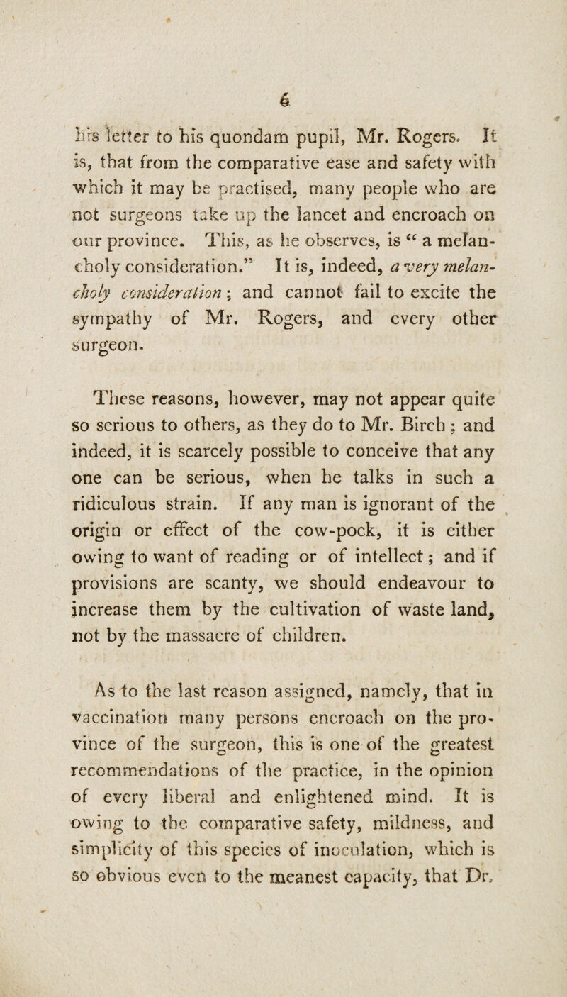 & Lis fetter to his quondam pupil, Mr. Rogers. It is, that from the comparative ease and safety with which it may be practised, many people who are not surgeons take up the lancet and encroach on our province. This, as he observes, is “ a melan¬ choly consideration.” It is, indeed, a very melan¬ choly consideration; and cannot fail to excite the sympathy of Mr. Rogers, and every other surgeon. These reasons, however, may not appear quite so serious to others, as they do to Mr. Birch ; and indeed, it is scarcely possible to conceive that any one can be serious, when he talks in such a ridiculous strain. If any man is ignorant of the origin or effect of the cow-pock, it is either owing to want of reading or of intellect; and if provisions are scanty, we should endeavour to increase them by the cultivation of waste land, not by the massacre of children. As to the last reason assigned, namely, that in vaccination many persons encroach on the pro¬ vince of the surgeon, this is one of the greatest recommendations of the practice, in the opinion of every liberal and enlightened mind. It is owing to the comparative safety, mildness, and simplicity of this species of inoculation, which is so obvious even to the meanest capacity, that Dr, i A