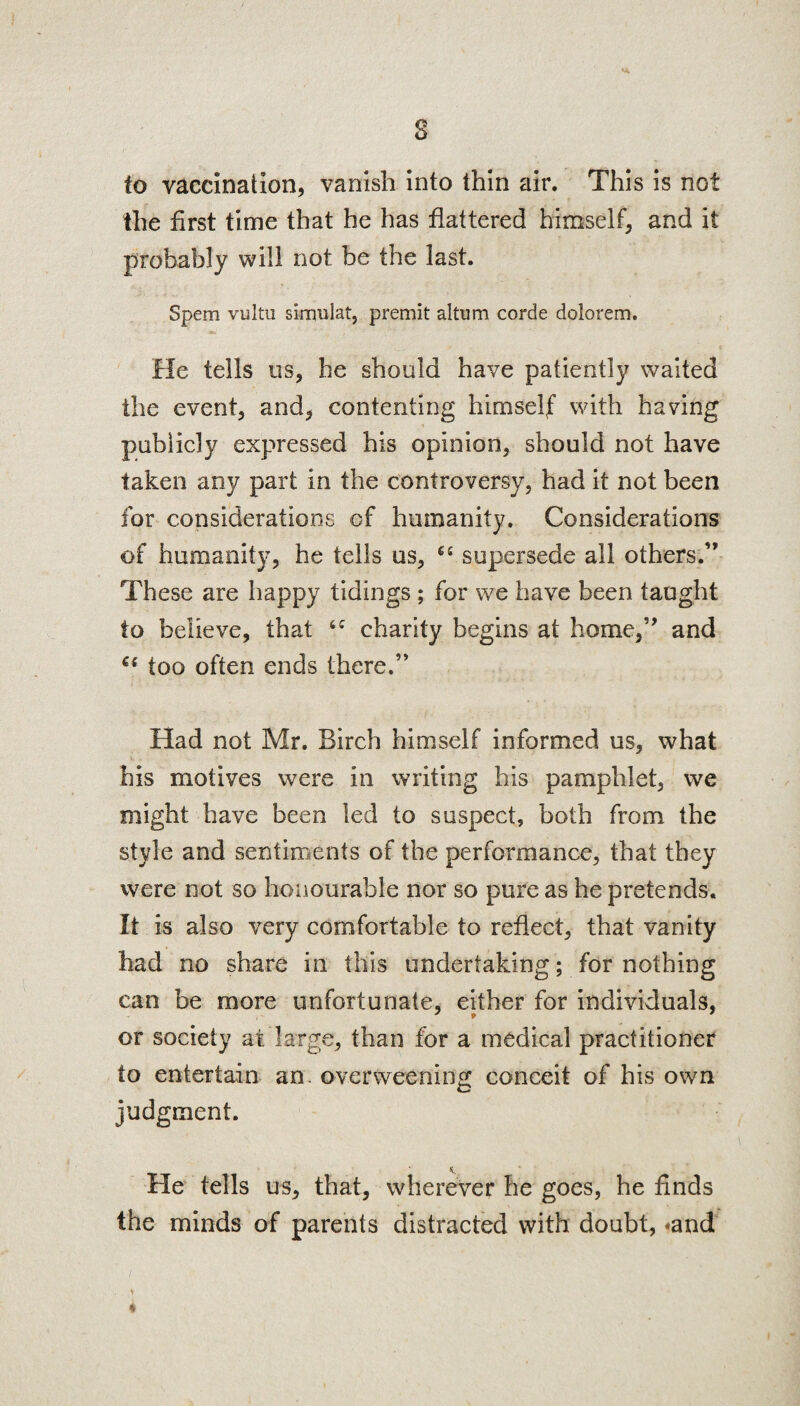 8 to vaccination, vanish into thin air. This is not the first time that he has flattered himself, and it probably will not be the last. Spem vultu si-mulat, premit altum corde dolorem. He tells os, he should have patiently waited the event, and, contenting himself with having publicly expressed his opinion, should not have taken any part in the controversy, had it not been for considerations of humanity. Considerations of humanity, he tells us, 64 supersede all others.” These are happy tidings ; for we have been taught to believe, that 6C charity begins at home,” and Qi too often ends there.” Had not Mr. Birch himself informed us, what his motives were in writing his pamphlet, we might have been led to suspect, both from the style and sentiments of the performance, that they were not so honourable nor so pure as he pretends. It is also very comfortable to reflect, that vanity had no share in this undertaking; for nothing can be more unfortunate, either for individuals, or society at large, than for a medical practitioner to entertain an overweening conceit of his own judgment. He tells us, that, wherever he goes, he finds the minds of parents distracted with doubt, *and *