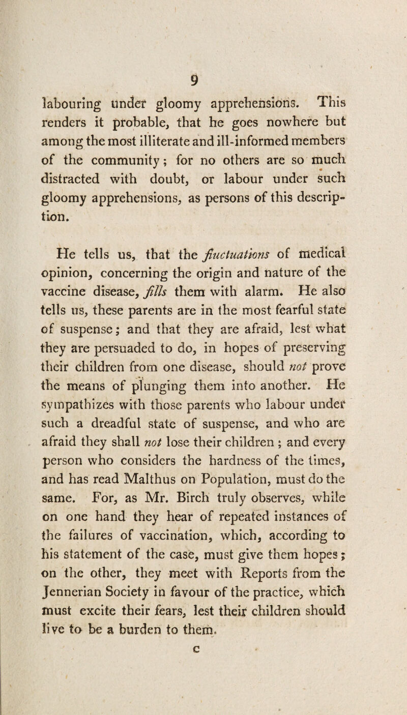 labouring under gloomy apprehensions. This renders it probable, that he goes nowhere but among the most illiterate and ill-informed members of the community; for no others are so much distracted with doubt, or labour under such gloomy apprehensions, as persons of this descrip¬ tion. He tells us, that the fluctuations of medical opinion, concerning the origin and nature of the vaccine disease, fills them with alarm. He also tells us, these parents are in the most fearful state of suspense; and that they are afraid, lest what they are persuaded to do, in hopes of preserving their children from one disease, should not prove the means of plunging them into another. He sympathizes with those parents who labour under such a dreadful state of suspense, and who are afraid they shall not lose their children ; and every person who considers the hardness of the times, and has read Malthus on Population, must do the same. For, as Mr. Birch truly observes, while on one hand they hear of repeated instances of the failures of vaccination, which, according to his statement of the case, must give them hopes j on the other, they meet with Reports from the Jennerian Society in favour of the practice, which must excite their fears, lest their children should live to be a burden to them. c