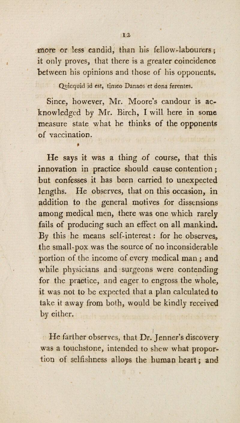 more or less candid, than bis fellow-labourers t it only proves, that there is a greater coincidence between his opinions and those of his opponents, Quicquid id est, timeo Danaos et dona ferentes. Since, however, Mr. Moore’s candour is ac¬ knowledged by Mr. Birch, I will here in some measure state what he thinks of the opppnents of vaccination. He says it was a thing of course, that this innovation in practice should cause contention; but confesses it has been carried to unexpected lengths. He observes, that on this occasion, in addition to the general motives for dissensions among medical men, there was one which rarely fails of producing such an effect on all mankind. By this he means self-interest: for he observes, the small-pox was the source of no inconsiderable portion of the income of every medical man ; and while physicians and surgeons were contending for the practice, and eager to engross the whole, it was not to be expected that a plan calculated to take it away from both, would be kindly received by either. He farther observes, that Dr. Jenner’s discovery was a touchstone, intended to shew what propor¬ tion of selfishness alloys the human heart; and