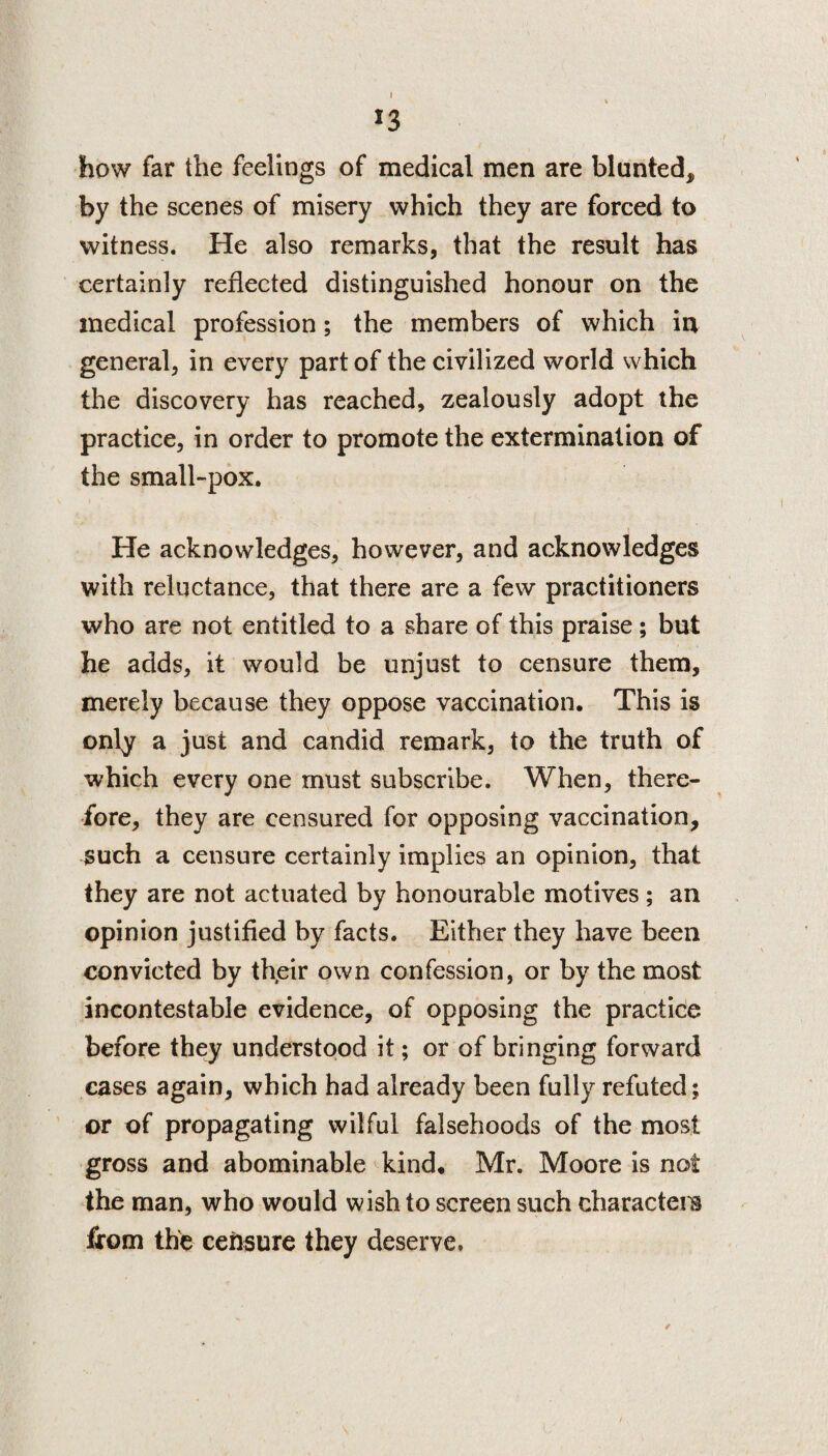 J3 how far the feelings of medical men are blunted* by the scenes of misery which they are forced to witness. He also remarks, that the result has certainly reflected distinguished honour on the medical profession; the members of which in general, in every part of the civilized world which the discovery has reached, zealously adopt the practice, in order to promote the extermination of the small-pox. He acknowledges, however, and acknowledges with reluctance, that there are a few practitioners who are not entitled to a share of this praise ; but he adds, it would be unjust to censure them, merely because they oppose vaccination. This is only a just and candid remark, to the truth of which every one must subscribe. When, there¬ fore, they are censured for opposing vaccination, such a censure certainly implies an opinion, that they are not actuated by honourable motives; an opinion justified by facts. Either they have been convicted by their own confession, or by the most incontestable evidence, of opposing the practice before they understood it; or of bringing forward cases again, which had already been fully refuted; or of propagating wilful falsehoods of the most gross and abominable kind. Mr. Moore is not the man, who would wish to screen such characters from the censure they deserve.