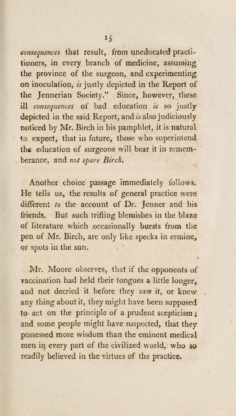 consequences that result, from uneducated practi¬ tioners, in every branch of medicine, assuming the province of the surgeon, and experimenting on inoculation, is justly depicted in the Report of the Jennerian Society.” Since, however, these ill consequences of bad education is so justly depicted in the said Report, and is also judiciously noticed by Mr. Birch in his pamphlet, it is natural to expect, that in future, those who superintend the education of surgeons will bear it in remem- berance, and not spare Birch. Another choice passage immediately follows. He tells us, the results of general practice were different to the account of Dr. Jenner and his friends. But such trifling blemishes in the blaze of literature which occasionally bursts from the pen of Mr. Birch, are only like specks in ermine, or spots in the sun, Mr. Moore observes, that if the opponents of vaccination had held their tongues a little longer, and not decried it before they saw it, or knew any thing about it, they might have been supposed to act on the principle of a prudent scepticism ; and some people might have suspected, that they possessed more wisdom than the eminent medical men in every part of the civilized world, who so readily believed in the virtues of the practice.