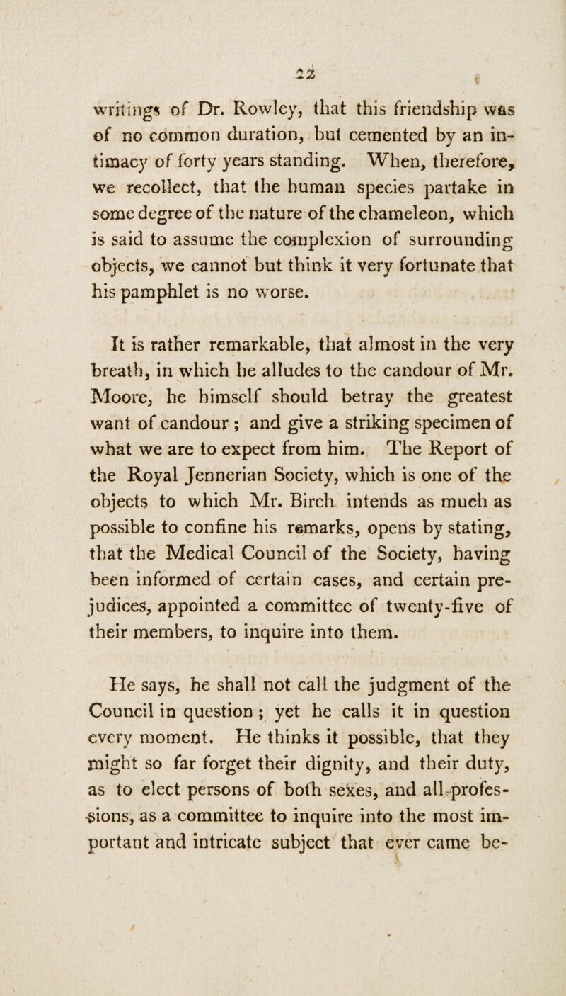 writings of Dr. Rowley, that this friendship w&s of no common duration, but cemented by an in¬ timacy of forty years standing. When, therefore, we recollect, that the human species partake in some degree of the nature of the chameleon, which is said to assume the complexion of surrounding objects, we cannot but think it very fortunate that his pamphlet is no worse. It is rather remarkable, that almost in the very breath, in which he alludes to the candour of Mr. Moore, he himself should betray the greatest want of candour ; and give a striking specimen of what we are to expect from him. The Report of the Royal Jennerian Society, which is one of the objects to which Mr. Birch intends as much as possible to confine his remarks, opens by stating, that the Medical Council of the Society, having been informed of certain cases, and certain pre¬ judices, appointed a committee of twenty-five of their members, to inquire into them. He says, he shall not call the judgment of the Council in question ; yet he calls it in question every moment. He thinks it possible, that they might so far forget their dignity, and their duty, as to elect persons of both sexes, and all profes¬ sions, as a committee to inquire into the most im¬ portant and intricate subject that ever came be-