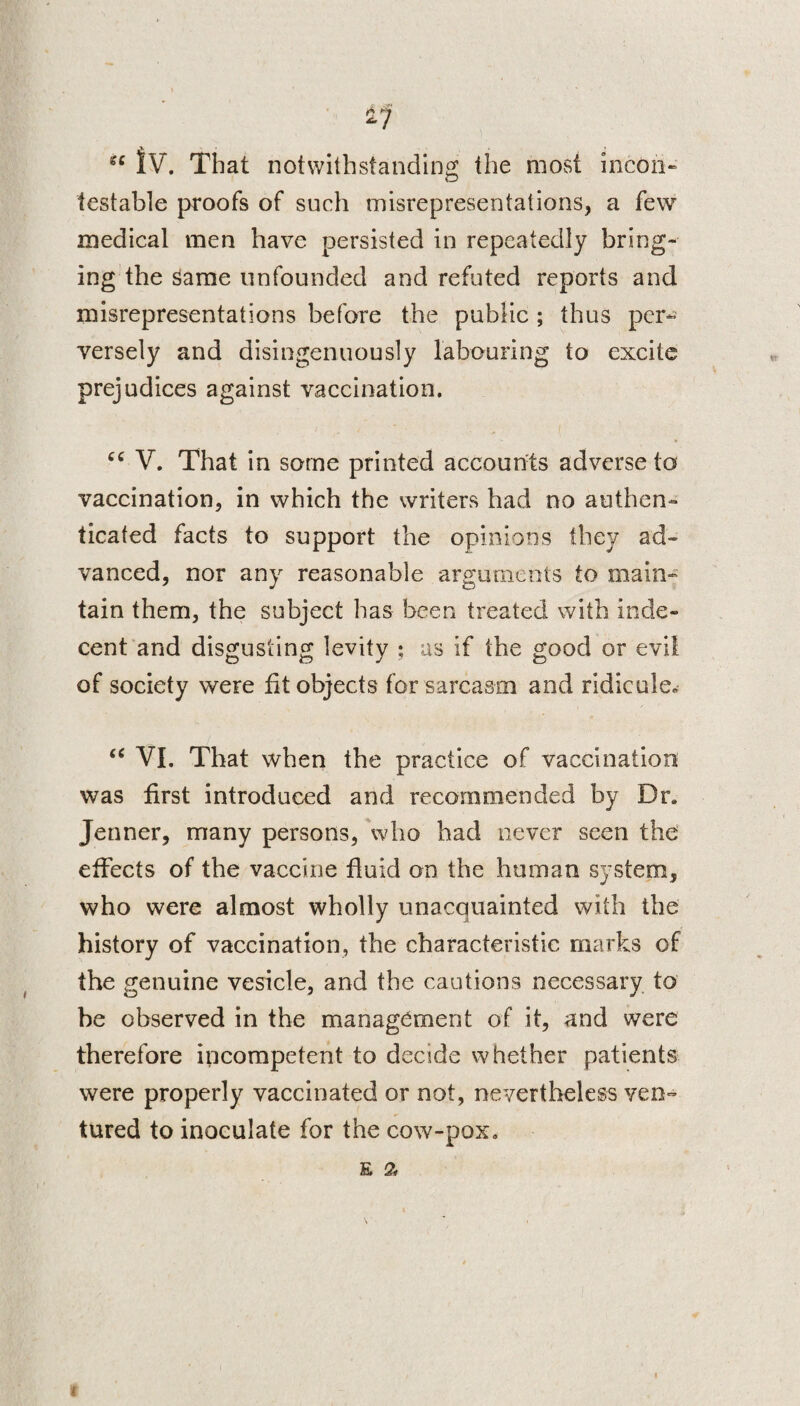 «c jy That notwithstanding the most incon¬ testable proofs of such misrepresentations, a few medical men have persisted in repeatedly bring¬ ing the Same unfounded and refuted reports and misrepresentations before the public ; thus per¬ versely and disingenuously labouring to excite prejudices against vaccination. cc V. That in some printed accounts adverse to vaccination, in which the writers had no authen¬ ticated facts to support the opinions they ad¬ vanced, nor any reasonable arguments to main¬ tain them, the subject has been treated with inde¬ cent and disgusting levity ; as if the good or evil of society were fit objects for sarcasm and ridicule. “ VI. That when the practice of vaccination was first introduced and recommended by Dr. Jenner, many persons, who bad never seen the effects of the vaccine fluid on the human system, who were almost wholly unacquainted with the history of vaccination, the characteristic marks of the genuine vesicle, and the cautions necessary to he observed in the management of it, and were therefore incompetent to decide whether patients were properly vaccinated or not, nevertheless ven¬ tured to inoculate for the cow-pox. E £ (