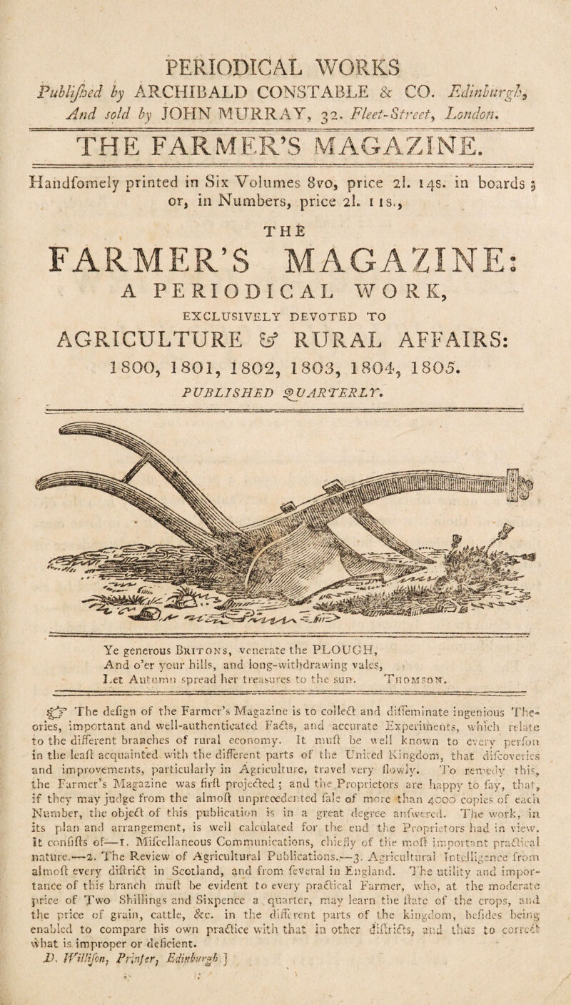 Publijhed by ARCHIBALD CONSTABLE & CO. Edinburgh, And sold by JOHN MURRAY, 32. Fleet-Street^ London. THE FARMER’S MAGAZINeT^ Handfomely printed in Six Volumes 8vo, price 21. 14s. in boards 5 or, in Numbers, price 2I. 11s,, T H E FARMER’S MAGAZINE: A PERIODICAL WORK, EXCLUSIVELY DEVOTED TO AGRICULTURE Ssf RURAL AFFAIRS: 1SOO, 1801, 1802, 1803, 1804, 1805. PUBLISHED SVARTEKLY. Ye generous Chitons, venerate the PLOUGH, And o’er your hills, and long-withdrawing vales, Let Autumn spread her treasures to the sun. Thomson. The dcfign of the Farmer’s Magazine is tb collect and diffeminate ingenious The¬ ories, important and well-authenticated Fadfs, and accurate Experiments, which relate to the different branches of rural economy. It mu ft be well known to every perfon in the leaf! acquainted with the different parts of the United Kingdom, that difcoveries and improvements, particularly in Agriculture, travel very (lowly. To remedy this, the Farmer’s Magazine was firfl projected ; and the Proprietors are happy to fay, that, if they may judge from the almoft unprecedented fale of more than 4000 copies of each Number, the objcdf of this publication is in a great degree anfwered. The work, in its plan and arrangement, is well calculated for the end the Proprietors had in view. It confifts of—I. Mifcellaneous Communications, chiefly cf the mo ft important practical nature.—2. The Review of Agricultural Publications.—3. Agricultural Intelligence from almoft every diftridt in Scotland, gnd from feveral in England. The utility and impor¬ tance of this branch muft be evident to every pradtical Farmer, who, at the moderate price of Two Shillings and Sixpence a . quarter, may learn the ftate of the crops, and the price of grain, cattle, See. in the different parts of the kingdom, befides being enabled to compare his own pradtice with that in other diffoidts, and thus to corrcdt what is improper or deficient, id. JViUifcn, Prlnftr, Edinburgh.}